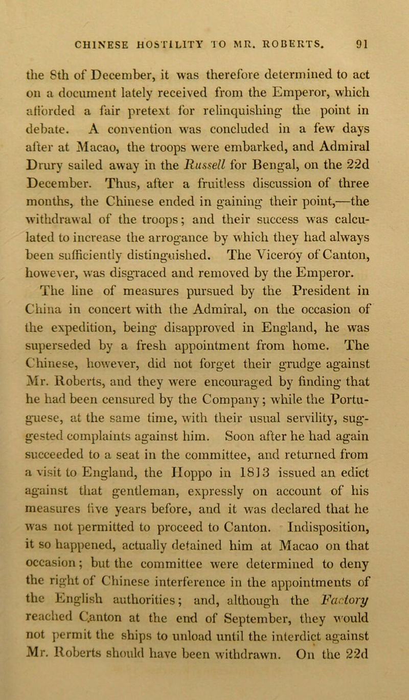 the Sth of December, it was therefore determined to act on a document lately received from the Emperor, which a Horded a fair pretext lor relinquishing* the point in debate. A convention was concluded in a few days alter at Macao, the troops were embarked, and Admiral Drury sailed away in the Russell for Bengal, on the 2*2d December. Thus, after a fruitless discussion of three months, the Chinese ended in gaining their point,—the withdrawal of the troops; and their success wras calcu- lated to increase the arrogance by which they had always been sufficiently distinguished. The Viceroy of Canton, however, was disgraced and removed by the Emperor. The line of measures pursued by the President in China in concert with the Admiral, on the occasion of the expedition, being disapproved in England, he was superseded by a fresh appointment from home. The Chinese, however, did not forget their grudge against Mr. Roberts, and they were encouraged by finding that he had been censured by the Company; while the Portu- guese, at the same time, with their usual servility, sug- gested complaints against him. Soon after he had again succeeded to a seat in the committee, and returned from a visit to England, the JIoppo in 1813 issued an edict against that gentleman, expressly on account of his measures five years before, and it was declared that he was not permitted to proceed to Canton. Indisposition, it so happened, actually detained him at Macao on that occasion; but the committee were determined to deny the right of Chinese interference in the appointments of the English authorities; and, although the Factory reached C.anton at the end of September, they would not permit the ships to unload until the interdict against Mr. Roberts should have been withdrawn. On the 22d