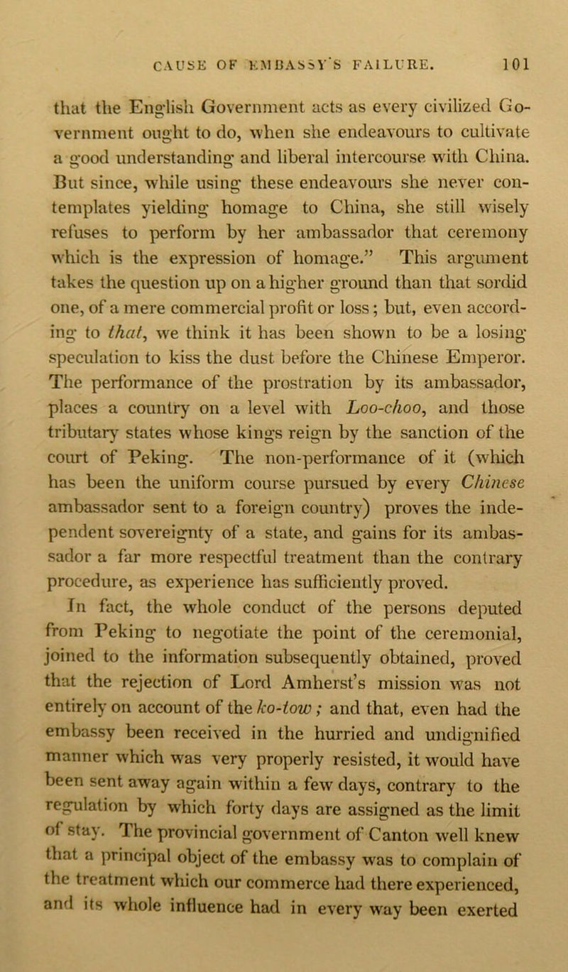 that the English Government acts as every civilized Go- vernment ought to do, when she endeavours to cultivate a good understanding and liberal intercourse with China. But since, while using these endeavours she never con- templates yielding homage to China, she still wisely refuses to perform by her ambassador that ceremony which is the expression of homage.” This argument takes the question up on a higher ground than that sordid one, of a mere commercial profit or loss; but, even accord- ing to that, we think it has been shown to be a losing speculation to kiss the dust before the Chinese Emperor. The performance of the prostration by its ambassador, places a country on a level with Loo-choo, and those tributary states whose kings reign by the sanction of the court of Peking. The non-performance of it (which has been the uniform course pursued by every Chinese ambassador sent to a foreign country) proves the inde- pendent sovereignty of a state, and gains for its ambas- sador a far more respectful treatment than the contrary procedure, as experience has sufficiently proved. In fact, the whole conduct of the persons deputed from Peking to negotiate the point of the ceremonial, joined to the information subsequently obtained, proved that the rejection of Lord Amherst’s mission was not entirely on account of the ko-tow; and that, even had the embassy been received in the hurried and undignified manner which was very properly resisted, it would have been sent away again within a few days, contrary to the regulation by which forty days are assigned as the limit of stay. The provincial government of Canton well knew that a principal object of the embassy was to complain of the treatment which our commerce had there experienced, and its whole influence had in every way been exerted