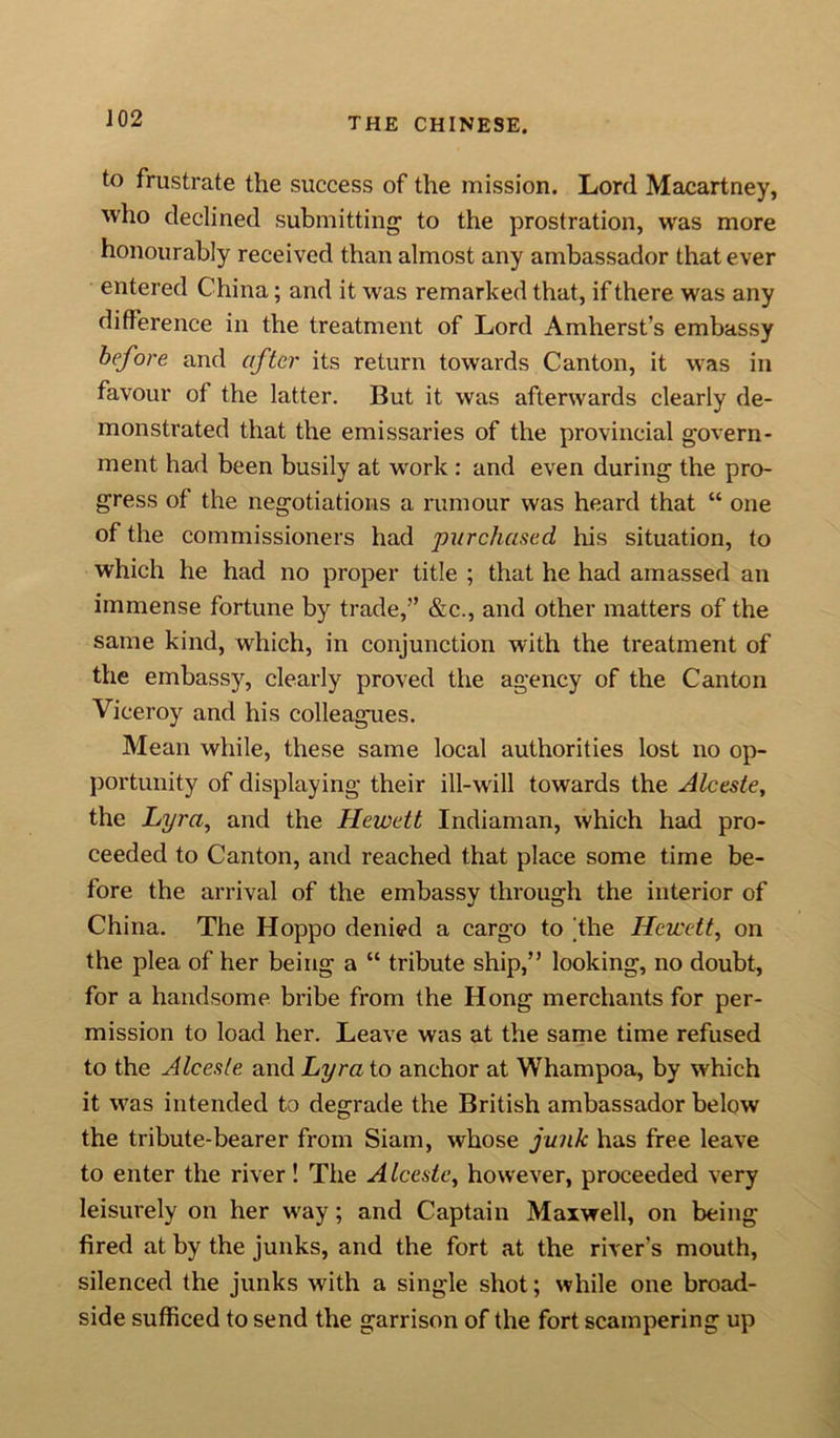 to frustrate the success of the mission. Lord Macartney, who declined submitting to the prostration, was more honourably received than almost any ambassador that ever entered China; and it was remarked that, if there was any difference in the treatment of Lord Amherst’s embassy before and after its return towards Canton, it was in favour of the latter. But it was afterwards clearly de- monstrated that the emissaries of the provincial govern- ment had been busily at work : and even during the pro- gress of the negotiations a rumour was heard that “ one of the commissioners had purchased his situation, to which he had no proper title ; that he had amassed an immense fortune by trade,” &amp;c., and other matters of the same kind, which, in conjunction with the treatment of the embassy, clearly proved the agency of the Canton Viceroy and his colleagues. Mean while, these same local authorities lost no op- portunity of displaying their ill-will towards the Alceste, the Lyra, and the Hewett Indiaman, which had pro- ceeded to Canton, and reached that place some time be- fore the arrival of the embassy through the interior of China. The Hoppo denied a cargo to [the Hewett, on the plea of her being a “ tribute ship,” looking, no doubt, for a handsome bribe from the Hong merchants for per- mission to load her. Leave was at the same time refused to the Alceste and Lyra to anchor at Whampoa, by which it was intended to degrade the British ambassador below the tribute-bearer from Siam, whose junk has free leave to enter the river! The Alceste, however, proceeded very leisurely on her way; and Captain Maxwell, on being fired at by the junks, and the fort at the river's mouth, silenced the junks with a single shot; while one broad- side sufficed to send the garrison of the fort scampering up