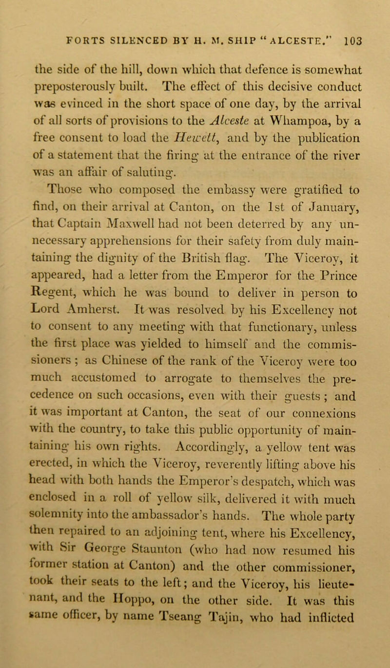 the side of the hill, down which that defence is somewhat preposterously built. The effect of this decisive conduct was evinced in the short space of one day, by the arrival of all sorts of provisions to the Alceste at Whampoa, by a free consent to load the Hewett, and by the publication of a statement that the firing at the entrance of the river was an affair of saluting*. Those who composed the embassy were gratified to find, on their arrival at Canton, on the 1st of January, that Captain Maxwell had not been deterred by any un- necessary apprehensions for their safety from duly main- taining the dignity of the British flag. The Viceroy, it appeared, had a letter from the Emperor for the Prince Regent, which he was bound to deliver in person to Lord Amherst. It was resolved by his Excellency not to consent to any meeting with that functionary, unless the first place was yielded to himself and the commis- sioners ; as Chinese of the rank of the Viceroy were too much accustomed to arrogate to themselves the pre- cedence on such occasions, even with their guests; and it was important at Canton, the seat of our connexions with the country, to take this public opportunity of main- taining his own rights. Accordingly, a yellow tent was erected, in which the Viceroy, reverently lifting above his head with both hands the Emperor s despatch, which was enclosed in a roll of yellow silk, delivered it with much solemnity into the ambassador s hands. The whole party then repaired to an adjoining tent, where his Excellency, with Sir George Staunton (who had now resumed his former station at Canton) and the other commissioner, took their seats to the left; and the Viceroy, his lieute- nant, and the Hoppo, on the other side. It was this same officer, by name Tseang Tajin, who had inflicted