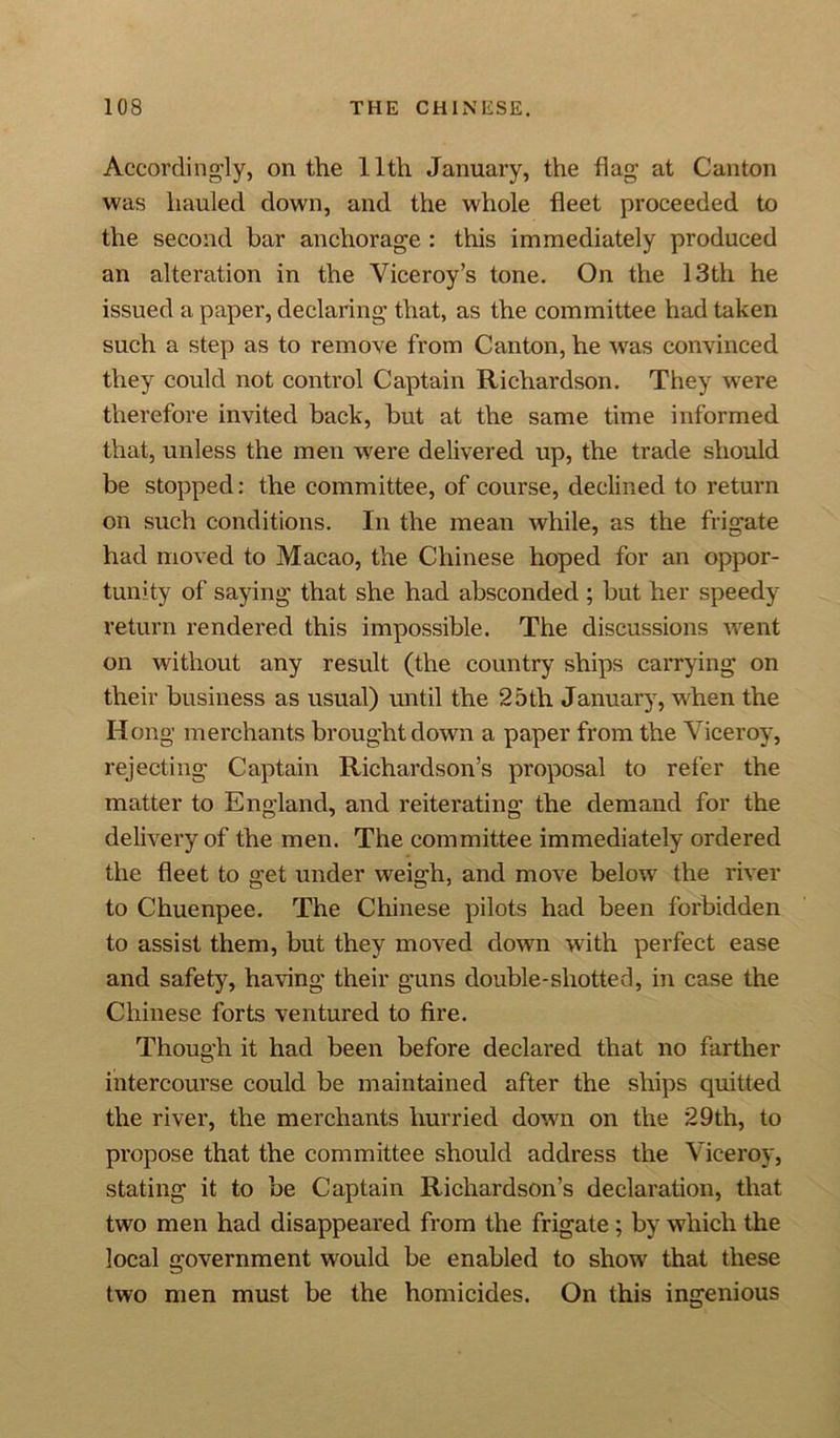 Accordingly, on the 11th January, the hag at Canton was hauled down, and the whole fleet proceeded to the second bar anchorage : this immediately produced an alteration in the Viceroy’s tone. On the 13th he issued a paper, declaring that, as the committee had taken such a step as to remove from Canton, he was convinced they could not control Captain Richardson. They were therefore invited back, but at the same time informed that, unless the men were delivered up, the trade should be stopped: the committee, of course, declined to return on such conditions. In the mean while, as the frigate had moved to Macao, the Chinese hoped for an oppor- tunity of saying that she had absconded ; but her speedy return rendered this impossible. The discussions went on without any result (the country ships carrying on their business as usual) until the 25 th January, when the Hong merchants brought down a paper from the Viceroy, rejecting Captain Richardson’s proposal to refer the matter to England, and reiterating the demand for the delivery of the men. The committee immediately ordered the fleet to get under weigh, and move below the river to Chuenpee. The Chinese pilots had been forbidden to assist them, but they moved down with perfect ease and safety, having their guns double-shotted, in case the Chinese forts ventured to fire. Though it had been before declared that no farther intercourse could be maintained after the ships quitted the river, the merchants hurried down on the 29th, to propose that the committee should address the Viceroy, stating it to be Captain Richardson’s declaration, that two men had disappeared from the frigate; by which the local government would be enabled to show that these two men must be the homicides. On this ingenious