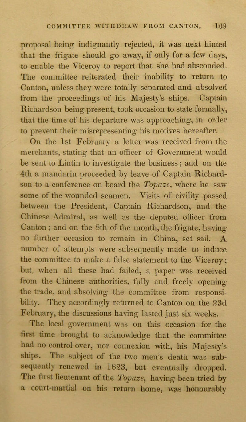 proposal being indignantly rejected, it was next hinted that the frigate should go away, if only for a few days, to enable the Viceroy to report that she had absconded. The committee reiterated their inability to return to Canton, unless they were totally separated and absolved from the proceedings of his Majesty’s ships. Captain Richardson being present, took occasion to state formally, that the time of his departure was approaching, in order to prevent their misrepresenting his motives hereafter. On the 1st February a letter was received from the merchants, stating that an officer of Government would be sent to Lintin to investigate the business; and on the 4th a mandarin proceeded by leave of Captain Richard- son to a conference on board the Topaze, where he saw some of the wounded seamen. Visits of civility passed between the President, Captain Richardson, and the Chinese Admiral, as well as the deputed officer from Canton; and on the 8th of the month, the frigate, having no further occasion to remain in China, set sail. A number of attempts were subsequently made to induce the committee to make a false statement to the Viceroy; but, when all these had failed, a paper was received from the Chinese authorities, fully and freely opening the trade, and absolving the committee from responsi- bility. They accordingly returned to Canton on the 23d February, the discussions having lasted just six weeks. The local government was on this occasion for the first time brought to acknowledge that the committee had no control over, nor connexion with, Ins Majesty’s ships. The subject of the two men’s death vras sub- sequently renewed in 1823, but eventually dropped. The first lieutenant of the Topaze, having been tried by a court-martial on his return home, was honourably