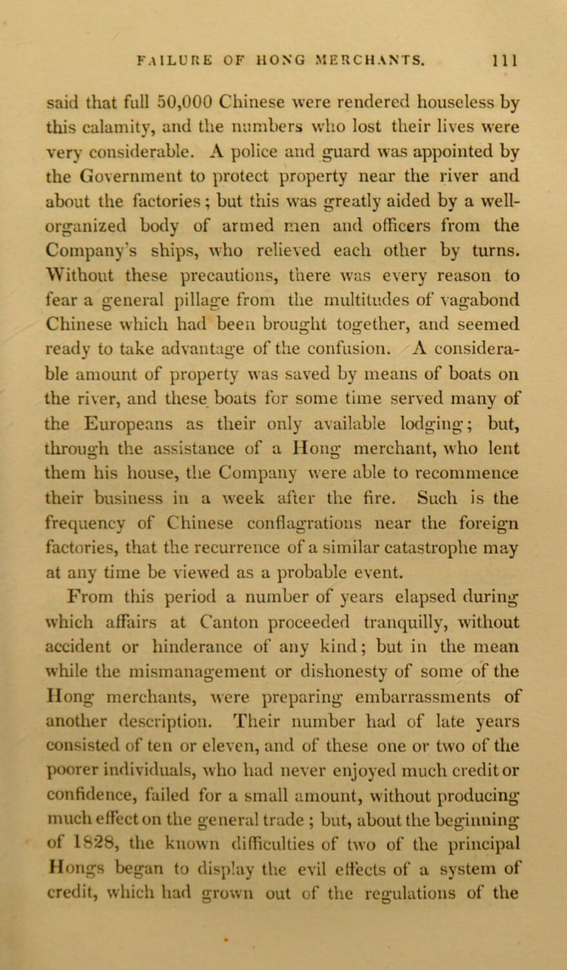 said that full 50,000 Chinese were rendered houseless by this calamity, and the numbers who lost their lives were very considerable. A police and guard was appointed by the Government to protect property near the river and about the factories; but this wras greatly aided by a well- organized body of armed men and officers from the Company’s ships, who relieved each other by turns. Without these precautions, there was every reason to fear a general pillage from the multitudes of vagabond Chinese which had been brought together, and seemed ready to take advantage of the confusion. A considera- ble amount of property was saved by means of boats on the river, and these boats for some time served many of the Europeans as their only available lodging; but, through the assistance of a Hong merchant, who lent them his house, the Company were able to recommence their business in a week after the fire. Such is the frequency of Chinese conflagrations near the foreign factories, that the recurrence of a similar catastrophe may at any time be viewed as a probable event. From this period a number of years elapsed during which affairs at Canton proceeded tranquilly, without accident or hinderance of any kind; but in the mean while the mismanagement or dishonesty of some of the Ilong merchants, were preparing embarrassments of another description. Their number had of late years consisted of ten or eleven, and of these one or two of the poorer individuals, who had never enjoyed much creditor confidence, failed for a small amount, without producing much effect on the general trade ; but, about the beginning of 1828, the known difficulties of two of the principal Hongs began to display the evil effects of a system of credit, which had grown out of the regulations of the