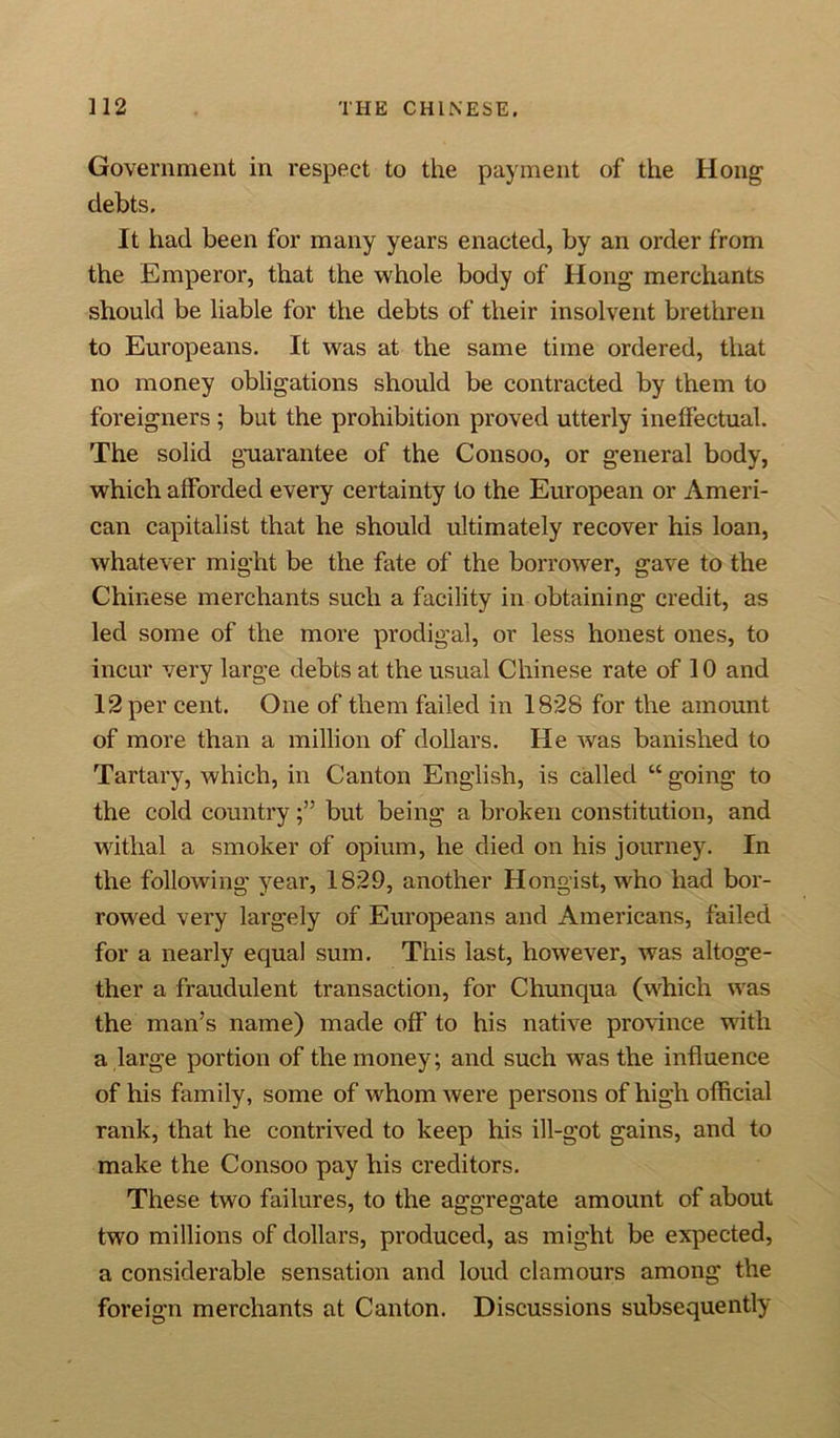 Government in respect to the payment of the Hong debts. It had been for many years enacted, by an order from the Emperor, that the whole body of Hong merchants should be liable for the debts of their insolvent brethren to Europeans. It was at the same time ordered, that no money obligations should be contracted by them to foreigners ; but the prohibition proved utterly ineffectual. The solid guarantee of the Consoo, or general body, which afforded every certainty to the European or Ameri- can capitalist that he should ultimately recover his loan, whatever might be the fate of the borrower, gave to the Chinese merchants such a facility in obtaining credit, as led some of the more prodigal, or less honest ones, to incur very large debts at the usual Chinese rate of 10 and 12 per cent. One of them failed in 1828 for the amount of more than a million of dollars. He was banished to Tartary, which, in Canton English, is called “ going to the cold countrybut being a broken constitution, and withal a smoker of opium, he died on his journey. In the following year, 1829, another Hongist, who had bor- rowed very largely of Europeans and Americans, failed for a nearly equal sum. This last, however, was altoge- ther a fraudulent transaction, for Chunqua (which was the man’s name) made off to his native province with a large portion of the money; and such was the influence of his family, some of whom were persons of high official rank, that he contrived to keep his ill-got gains, and to make the Consoo pay his creditors. These two failures, to the aggregate amount of about two millions of dollars, produced, as might be expected, a considerable sensation and loud clamours among the foreign merchants at Canton. Discussions subsequently