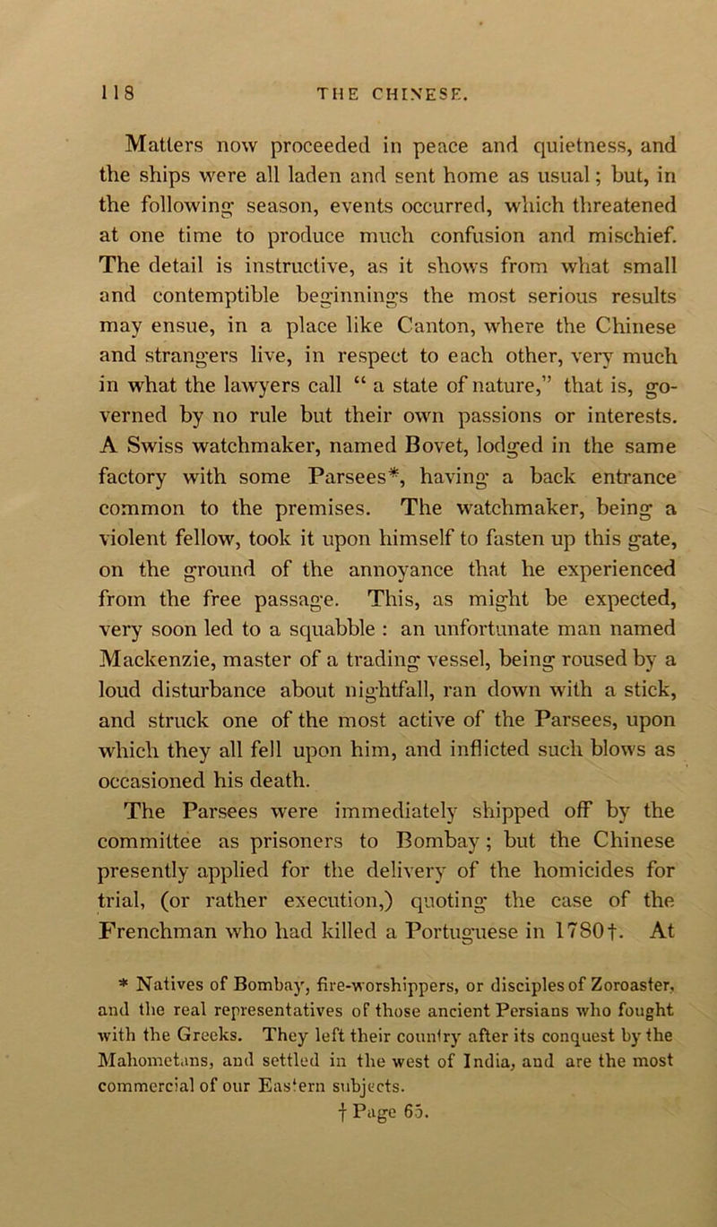 Matters now proceeded in peace and quietness, and the ships were all laden and sent home as usual; but, in the following- season, events occurred, which threatened at one time to produce much confusion and mischief. The detail is instructive, as it shows from what small and contemptible beginnings the most serious results may ensue, in a place like Canton, where the Chinese and strangers live, in respect to each other, very much in what the lawyers call “ a state of nature,” that is, go- verned by no rule but their own passions or interests. A Swiss watchmaker, named Bovet, lodged in the same factory with some Parsees*, having a back entrance common to the premises. The watchmaker, being a violent fellow, took it upon himself to fasten up this gate, on the ground of the annoyance that he experienced from the free passage. This, as might be expected, very soon led to a squabble : an unfortunate man named Mackenzie, master of a trading vessel, being roused by a loud disturbance about nightfall, ran down with a stick, and struck one of the most active of the Parsees, upon which they all fell upon him, and inflicted such blows as occasioned his death. The Parsees were immediately shipped off by the committee as prisoners to Bombay; but the Chinese presently applied for the delivery of the homicides for trial, (or rather execution,) quoting the case of the Frenchman who had killed a Portuguese in lTSOf. At * Natives of Bombay, fire-worshippers, or disciples of Zoroaster, and the real representatives of those ancient Persians who fought with the Greeks. They left their country after its conquest by the Mahometans, and settled in the west of India, and are the most commercial of our Eastern subjects. f Page 65.