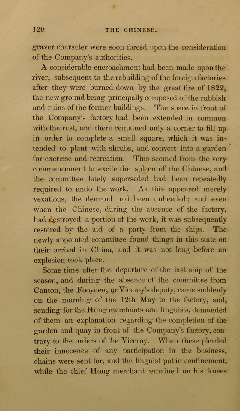 graver character were soon forced upon the consideration of the Company’s authorities. A considerable encroachment had been made upon the river, subsequent to the rebuilding of the foreign factories after they were burned down by the great fire of 1822, the new ground being principally composed of the rubbish and ruins of the former buildings. The space in front of the Company’s factory had been extended in common Avith the rest, and there remained only a corner to fill up in order to complete a small square, Avhich it was in- tended to plant with shrubs, and convert into a garden for exercise and recreation. This seemed from the very commencement to excite the spleen of the Chinese, and the committee lately superseded had been repeatedly required to undo the work. As this appeared merely vexatious, the demand had been unheeded; and even Avhen the Chinese, during the absence of the factory, had destroyed a portion of the work, it was subsequently restored by the aid of a party from the ships. The newly appointed committee found things in this state on their arrival in China, and it was not long before an explosion took place. Some time after the departure of the last ship of the season, and during the absence of the committee from Canton, the Fooyuen, or Viceroy’s deputy, came suddenly on the morning of the 12th May to the factory, and, sending for the Hong merchants and linguists, demanded of them an explanation regarding the completion of the garden and quay in front of the Company’s factory, con- trary to the orders of the Viceroy. When these pleaded their innocence of any participation in the business, chains were sent for, and the linguist put in confinement, while the chief Hong merchant remained on his knees