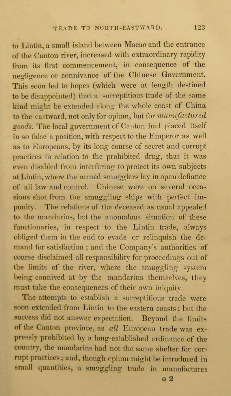 to Lintin, a small island between Macao and the entrance of the Canton river, increased with extraordinary rapidity from its first commencement, in consequence of the negligence or connivance of the Chinese Government. This soon led to hopes (which were at length destined to be disappointed) that a surreptitious trade of the same kind might be extended along' the whole coast of China to the eastward, not only for opium, but for manufactured goods. The local g'overnment of Canton had placed itself in so false a position, with respect to the Emperor as well as to Europeans, by its long' course of secret and corrupt practices in relation to the prohibited drug, that it was even disabled from interfering to protect its own subjects at Lintin, where the armed smugglers lay in open defiance of all law and control. Chinese were on several occa- sions shot from the smuggling ships with perfect im- punity. The relations of the deceased as usual appealed to the mandarins, but the anomalous situation of these functionaries, in respect to the Lintin. trade, always obliged them in the end to evade or relinquish the de- mand for satisfaction ; and the Company’s authorities of course disclaimed all responsibility for proceedings out of the limits of the river, where the smuggling system being connived at by the mandarins themselves, they must take the consequences of their own iniquity. The attempts to establish a surreptitious trade were soon extended from Lintin to the eastern coasts; but the success did not answer expectation. Beyond the limits of the Canton province, as all European trade was ex- pressly prohibited by a long-established ordinance of the country, the mandarins had not the same shelter for cor- rupt practices; and, though opium might be introduced in small quantities, a smuggling trade in manufactures