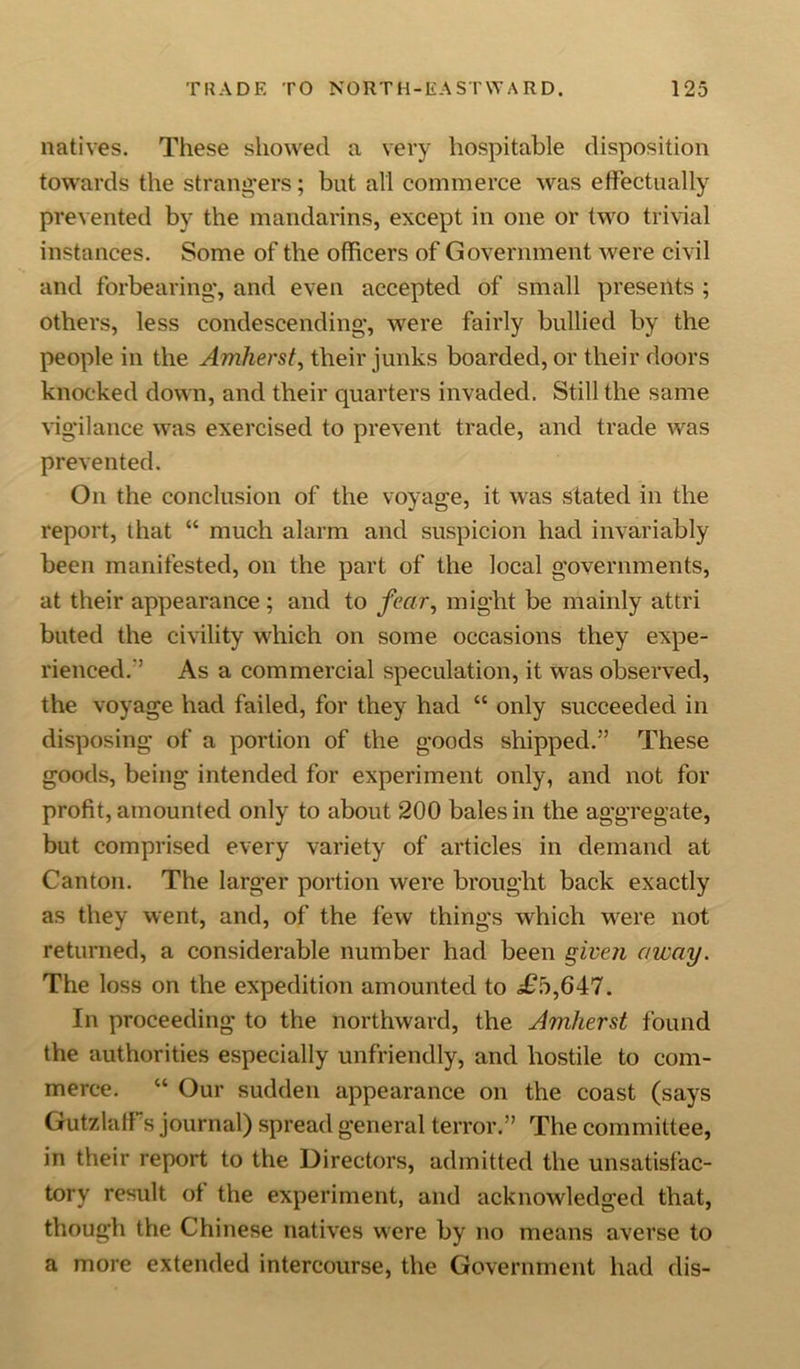 natives. These showed a very hospitable disposition towards the strangers; but all commerce was effectually prevented by the mandarins, except in one or two trivial instances. Some of the officers of Government were civil and forbearing, and even accepted of small presents ; others, less condescending, were fairly bullied by the people in the Amherst, their junks boarded, or their doors knocked down, and their quarters invaded. Still the same vigilance was exercised to prevent trade, and trade was prevented. On the conclusion of the voyage, it was stated in the report, that “ much alarm and suspicion had invariably been manifested, on the part of the local governments, at their appearance; and to fear, might be mainly attri buted the civility which on some occasions they expe- rienced. As a commercial speculation, it was observed, the voyage had failed, for they had “ only succeeded in disposing of a portion of the goods shipped.” These goods, being intended for experiment only, and not for profit, amounted only to about 200 bales in the aggregate, but comprised every variety of articles in demand at Canton. The larger portion were brought back exactly as they went, and, of the few things which were not returned, a considerable number had been given away. The loss on the expedition amounted to i£o,647. In proceeding to the northward, the Amherst found the authorities especially unfriendly, and hostile to com- merce. “ Our sudden appearance on the coast (says GutzlafTs journal) spread general terror.” The committee, in their report to the Directors, admitted the unsatisfac- tory result of the experiment, and acknowledged that, though the Chinese natives were by no means averse to a more extended intercourse, the Government had dis-