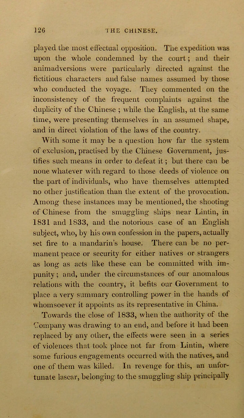 played the most effectual opposition. The expedition was upon the whole condemned by the court; and their animadversions were particularly directed against the fictitious characters and false names assumed by those who conducted the voyage. They commented on the inconsistency of the frequent complaints against the duplicity of the Chinese ; while the English, at the same time, were presenting themselves in an assumed shape, and in direct violation of the laws of the country. With some it may be a question how far the system of exclusion, practised by the Chinese Government, jus- tifies such means in order to defeat it; but there can be none whatever with regard to those deeds of violence on the part of individuals, who have themselves attempted no other justification than the extent of the provocation. Among these instances may be mentioned, the shooting of Chinese from the smuggling ships near Lintin, in 1831 and 1833, and the notorious case of an English subject, who, by his own confession in the papers, actually set fire to a mandarin's house. There can be no per- manent peace or security for either natives or strangers as lone; as acts like these can be committed with im- punity; and, under the circumstances of our anomalous relations with the country, it befits our Government to place a very summary controlling power in the hands of whomsoever it appoints as its representative in China. Towards the close of 1833, when the authority of the Company was drawing to an end, and before it had been replaced by any other, the effects were seen in a series of violences that took place not far from Lintin, where some furious engagements occurred with the natives, and one of them was killed. In revenge for this, an unfor- tunate lascar, belonging to the smuggling ship principally