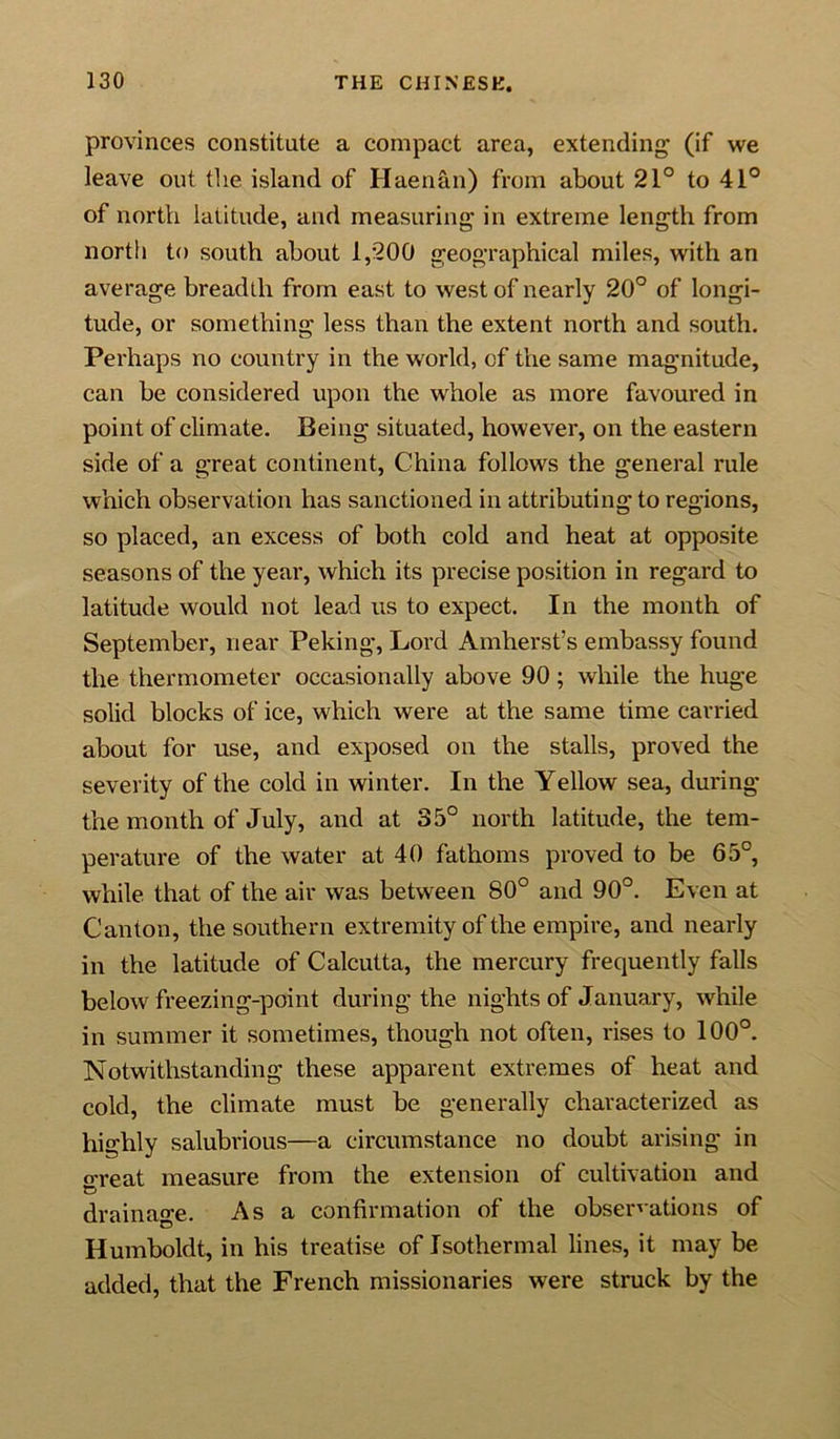 provinces constitute a compact area, extending (if we leave out the island of Haenan) from about 21° to 41° of north latitude, and measuring' in extreme length from north to south about 1,200 geographical miles, with an average breadth from east to west of nearly 20° of longi- tude, or something less than the extent north and south. Perhaps no country in the world, of the same magnitude, can be considered upon the whole as more favoured in point of climate. Being situated, however, on the eastern side of a great continent, China follows the general rule which observation has sanctioned in attributing to regions, so placed, an excess of both cold and heat at opposite seasons of the year, which its precise position in regard to latitude would not lead us to expect. In the month of September, near Peking, Lord Amherst’s embassy found the thermometer occasionally above 90; while the huge solid blocks of ice, which were at the same time carried about for use, and exposed on the stalls, proved the severity of the cold in winter. In the Yellow sea, during the month of July, and at 35° north latitude, the tem- perature of the water at 40 fathoms proved to be 65°, while that of the air was between 80° and 90°. Even at Canton, the southern extremity of the empire, and nearly in the latitude of Calcutta, the mercury frequently falls below freezing-point during the nights of January, while in summer it sometimes, though not often, rises to 100°. Notwithstanding these apparent extremes of heat and cold, the climate must be generally characterized as highly salubrious—a circumstance no doubt arising in o-reat measure from the extension of cultivation and drainage. As a confirmation of the observations of Humboldt, in his treatise of Isothermal lines, it may be added, that the French missionaries were struck by the