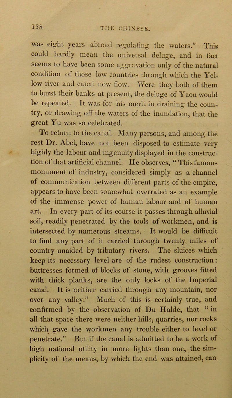 was eight years abroad regulating the waters.” This could hardly mean the universal deluge, and in fact seems to have been some aggravation only of the natural condition of those low countries through which the Yel- low river and canal now flow. Were they both of them to burst their banks at present, the deluge of Yaou would be repeated. It was for his merit in draining the coun- try, or drawing off the waters of the inundation, that the great Yu was so celebrated. To return to the canal. Many persons, and among the rest Dr. Abel, have not been disposed to estimate very highly the labour and ingenuity displayed in the construc- tion of that artificial channel. He observes, “ This famous monument of industry, considered simply as a channel of communication between different parts of the empire, appears to have been somewhat overrated as an example of the immense power of human labour and of human art. In every part of its course it passes through alluvial soil, readily penetrated by the tools of workmen, and is intersected by numerous streams. It would be difficult to find any part of it carried through twenty miles of country unaided by tributary rivers. The sluices which keep its necessary level are of the rudest construction : buttresses formed of blocks of stone, with grooves fitted with thick planks, are the only locks of the Imperial canal. It is neither carried through any mountain, nor over any valley.” Much of this is certainly true, and confirmed by the observation of Du Halde, that “ in all that space there were neither hills, quarries, nor rocks which gave the workmen any trouble either to level or penetrate.” But if the canal is admitted to be a work of high national utility in more lights than one, the sim- plicity of the means, by which the end was attained, can