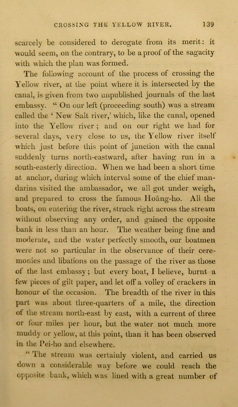 scarcely be considered to derogate from its merit: it would seem, on the contrary, to be a proof of the sagacity with which the plan was formed. The following account of the process of crossing the Yellow river, at the point where it is intersected by the canal, is given from two unpublished journals of the last embassy. “ On our left (proceeding south) was a stream called the ‘ New Sait river,’ which, like the canal, opened into the Yellow river ; and on our right we had for several days, very close to us, the Yellow river itself which just before tliis point of junction with the canal suddenly turns north-eastward, after having run in a south-easterly direction. When we had been a short time at anchor, during which interval some of the chief man- darins visited the ambassador, we all got under wreigh, and prepared to cross the famous Hoang-ho. All the boats, on entering the river, struck right across the stream without observing any order, and gained the opposite bank in less than an hour. The weather being fine and moderate, and the water perfectly smooth, our boatmen were not so particular in the observance of their cere- monies and libations on the passage of the river as those of the last embassy; but every boat, I believe, burnt a few pieces of gilt paper, and let off a volley of crackers in honour of the occasion. The breadth of the river in this part was about three-quarters of a mile, the direction of the stream north-east by east, with a current of three or four miles per hour, but the water not much more muddy or yellow, at this point, than it has been observed in the Pei-ho and elsewhere. “ The stream was certainly violent, and carried us down a considerable way before we could reach the opposite bank, which w as lined with a great number of