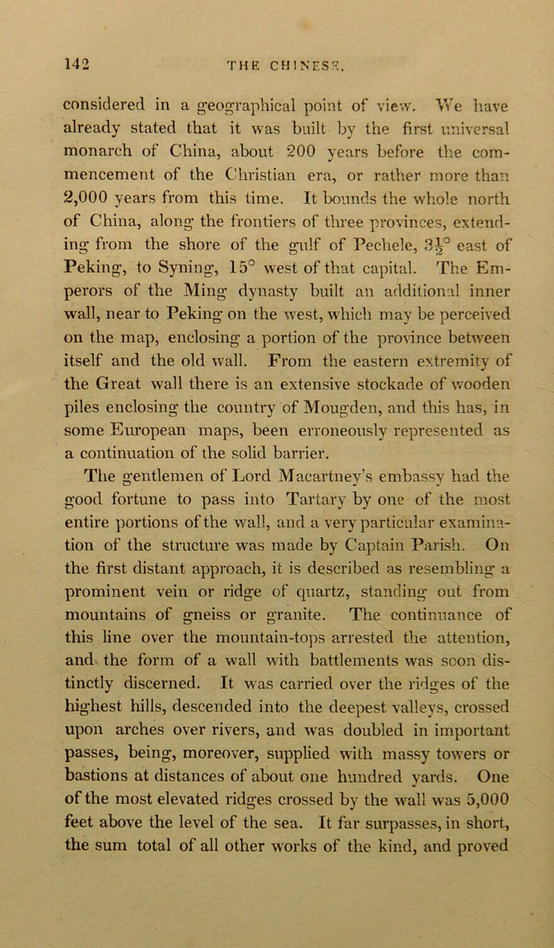 considered in a geographical point of view. We have already stated that it was built by the first universal monarch of China, about 200 years before the com- mencement of the Christian era, or rather more than 2,000 years from this time. It bounds the whole north of China, along the frontiers of three provinces, extend- ing from the shore of the gulf of Pechele, 3|° east of Peking, to Syning, 15° west of that capital. The Em- perors of the Ming dynasty built an additional inner wall, near to Peking on the west, which may be perceived on the map, enclosing a portion of the province between itself and the old wall. From the eastern extremity of the Great wall there is an extensive stockade of wooden piles enclosing the country of Mougden, and this has, in some European maps, been erroneously represented as a continuation of the solid barrier. The gentlemen of Lord Macartney’s embassy had the good fortune to pass into Tartary by one of the most entire portions of the wall, and a very particular examina- tion of the structure was made by Captain Parish. On the first distant approach, it is described as resembling a prominent vein or ridge of quartz, standing out from mountains of gneiss or granite. The continuance of this line over the mountain-tops arrested the attention, and the form of a wall with battlements was scon dis- tinctly discerned. It was carried over the ridges of the highest hills, descended into the deepest valleys, crossed upon arches over rivers, and was doubled in important passes, being, moreover, supplied with massy towers or bastions at distances of about one hundred yards. One of the most elevated ridges crossed by the wall was 5,000 feet above the level of the sea. It far surpasses, in short, the sum total of all other works of the kind, and proved