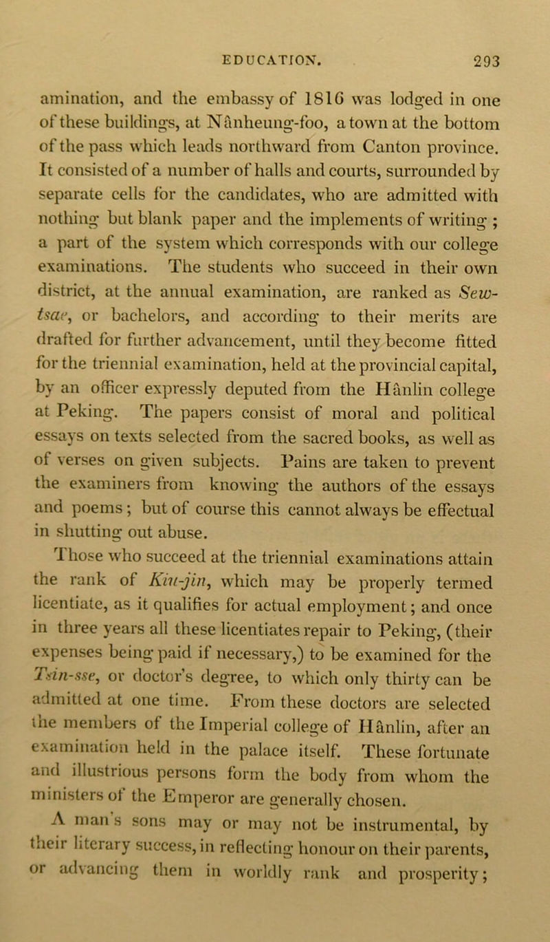 animation, and the embassy of 1S1G was lodged in one of these buildings, at Nanheung-foo, a town at the bottom of the pass which leads northward from Canton province. It consisted of a number of halls and courts, surrounded by separate cells for the candidates, who are admitted with nothing but blank paper and the implements of writing ; a part of the system which corresponds with our college examinations. The students who succeed in their own district, at the annual examination, are ranked as Sew- tsae, or bachelors, and according to their merits are drafted for further advancement, until they become fitted for the triennial examination, held at the provincial capital, by an officer expressly deputed from the Hanlin college at Peking. The papers consist of moral and political essays on texts selected from the sacred books, as well as of verses on given subjects. Pains are taken to prevent the examiners from knowing the authors of the essays and poems; but of course this cannot always be effectual in shutting out abuse. rI hose who succeed at the triennial examinations attain the rank of Kiu-jin, which may be properly termed licentiate, as it qualifies for actual employment; and once in three years all these licentiates repair to Peking, (their expenses being paid if necessary,) to be examined for the Tsin-sse, or doctor’s degree, to which only thirty can be admitted at one time. From these doctors are selected the members of the Imperial college of Hanlin, after an examination held in the palace itself. These fortunate and illustrious persons form the body from whom the ministers ol the Emperor are generally chosen. A man s sons may or may not be instrumental, by tneir literary success, in reflecting honour on their parents, or advancing them in worldly rank and prosperity;