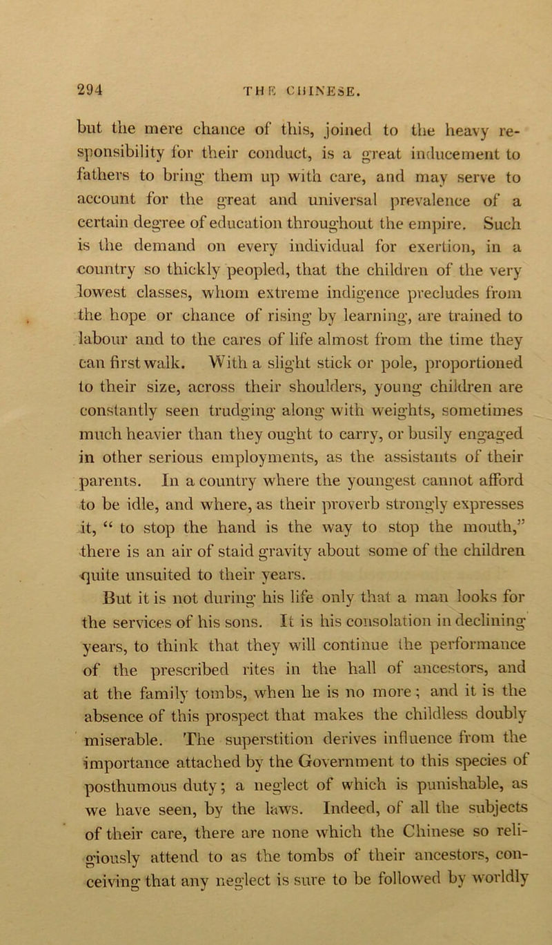 but the mere chance of this, joined to the heavy re- sponsibility for their conduct, is a great inducement to fathers to bring’ them up with care, and may serve to account for the great and universal prevalence of a certain degree of education throughout the empire. Such is the demand on every individual for exertion, in a country so thickly peopled, that the children of the very lowest classes, whom extreme indigence precludes from the hope or chance of rising by learning, are trained to labour and to the cares of life almost from the time they can first walk. With a slight stick or pole, proportioned to their size, across their shoulders, young children are constantly seen trudging along with weights, sometimes much heavier than they ought to carry, or busily engaged in other serious employments, as the assistants of their parents. In a country where the youngest cannot afford to be idle, and where, as their proverb strongly expresses it, “ to stop the hand is the way to stop the mouth,” there is an air of staid gravity about some of the children quite unsuited to their years. But it is not during his life only that a man looks for the services of his sons. It is his consolation in declining years, to think that they will continue the performance of the prescribed rites in the hall of ancestors, and at the family tombs, when he is no more ; and it is the absence of this prospect that makes the childless doubly miserable. The superstition derives influence from the •importance attached by the Government to this species of posthumous duty; a neglect of which is punishable, as we have seen, by the laws. Indeed, of all the subjects of their care, there are none which the Chinese so reli- giously attend to as the tombs of their ancestors, con- ceiving that any neglect is sure to be followed by worldly