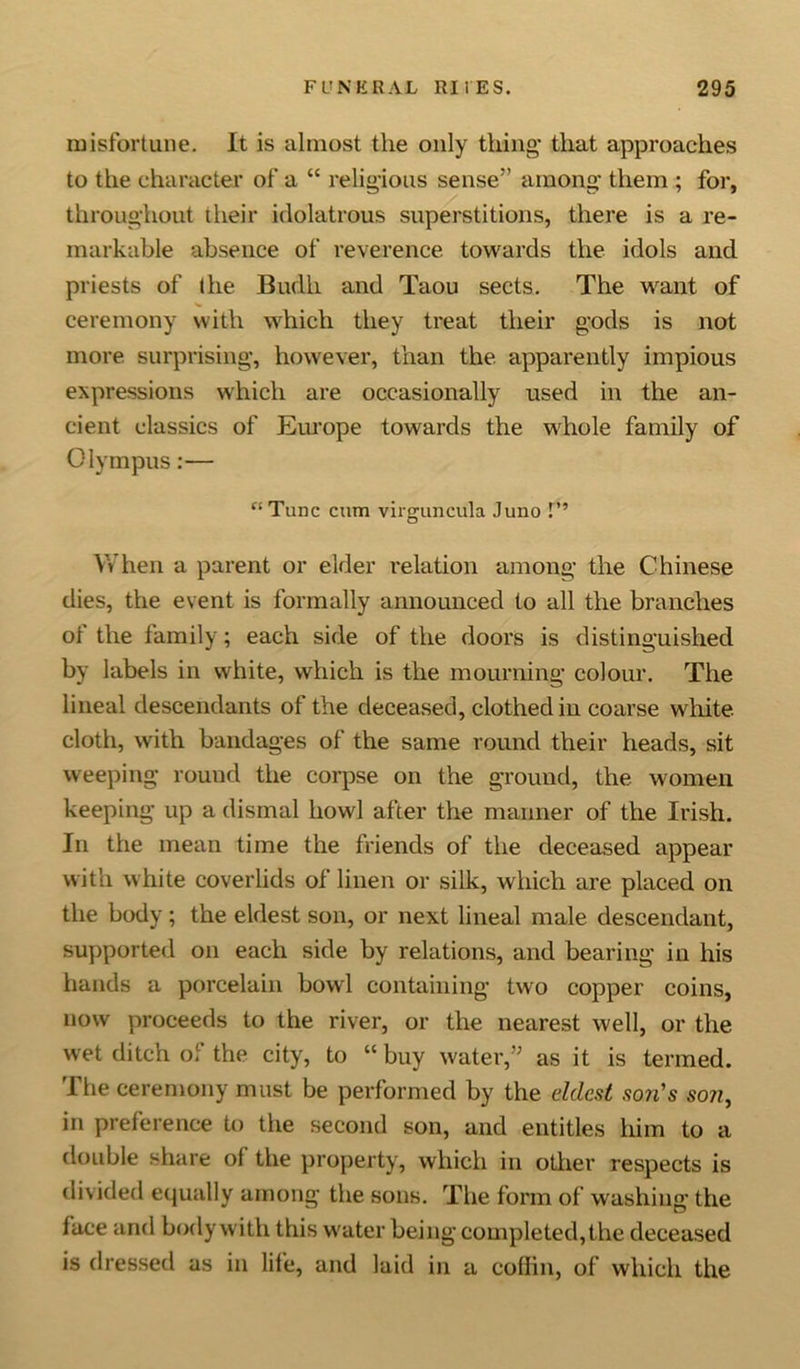 misfortune. It is almost the only thing* that approaches to the character of a “ religious sense'’ among them ; for, throughout their idolatrous superstitions, there is a re- markable absence of reverence towards the idols and priests of the Budli and Taou sects. The want of ceremony with which they treat their gods is not more, surprising, however, than the. apparently impious expressions which are occasionally used in the an- cient classics of Europe towards the whole family of Olympus:— “Tunc cum virguncula Juno t” When a parent or elder relation among the Chinese dies, the event is formally announced to all the branches of the family; each side of the doors is distinguished by labels in white, which is the mourning colour. The lineal descendants of the deceased, clothed in coarse white cloth, with bandages of the same round their heads, sit weeping round the corpse on the ground, the women keeping up a dismal howl after the manner of the Irish. In the mean time the friends of the deceased appear with white coverlids of linen or silk, which are placed on the body; the eldest son, or next lineal male descendant, supported on each side by relations, and bearing in his hands a porcelain bowl containing two copper coins, now proceeds to the river, or the nearest well, or the wet ditch of the city, to “ buy water,” as it is termed. The ceremony must be performed by the eldest son's son, in preference to the second son, and entitles him to a double share ol the property, which in other respects is divided equally among the sons. The form of washing the face and body with this water being completed,the deceased is dressed as in life, and laid in a coffin, of which the