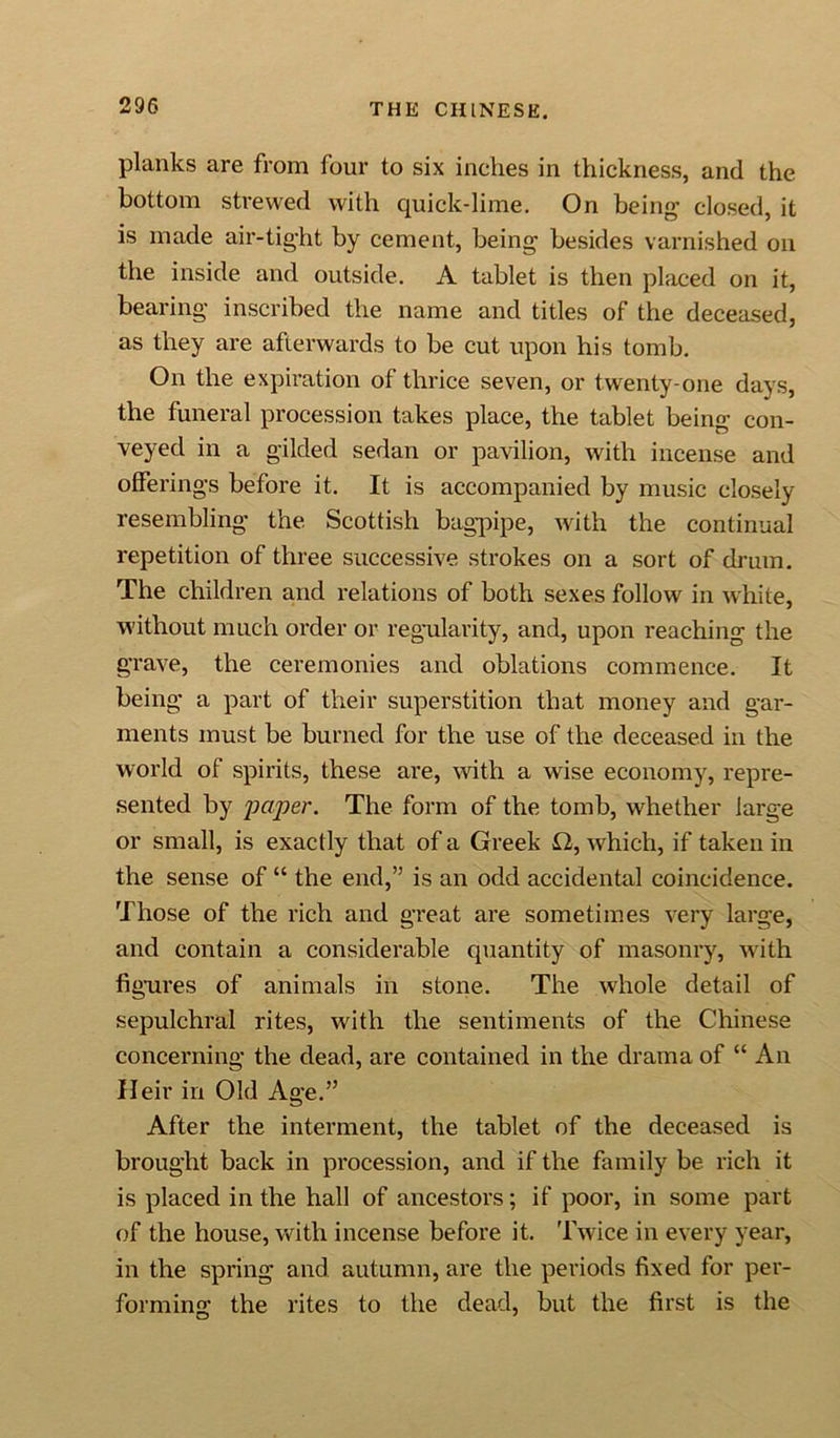 planks are from four to six inches in thickness, and the. bottom strewed with quick-lime. On being- closed, it is made air-tight by cement, being besides varnished on the inside and outside. A tablet is then placed on it, bearing inscribed the name and titles of the deceased, as they are afterwards to be cut upon his tomb. On the expiration of thrice seven, or twenty-one days, the funeral procession takes place, the tablet being con- veyed in a gilded sedan or pavilion, with incense and offerings before it. It is accompanied by music closely- resembling the Scottish bagpipe, with the continual repetition of three successive strokes on a sort of drum. The children and relations of both sexes follow in white, without much order or regularity, and, upon reaching the grave, the ceremonies and oblations commence. It being a part of their superstition that money and gar- ments must be burned for the use of the deceased in the world of spirits, these are, with a wise economy, repre- sented by paper. The form of the tomb, whether large or small, is exactly that of a Greek £2, which, if taken in the sense of “ the end,” is an odd accidental coincidence. Those of the rich and great are sometimes very large, and contain a considerable quantity of masonry, with figures of animals in stone. The whole detail of sepulchral rites, with the sentiments of the Chinese concerning the dead, are contained in the drama of “ An Heir in Old Age.” After the interment, the tablet of the deceased is brought back in procession, and if the family be rich it is placed in the hall of ancestors; if poor, in some part of the house, with incense before it. Twice in every year, in the spring and autumn, are the periods fixed for per- forming the rites to the dead, but the first is the
