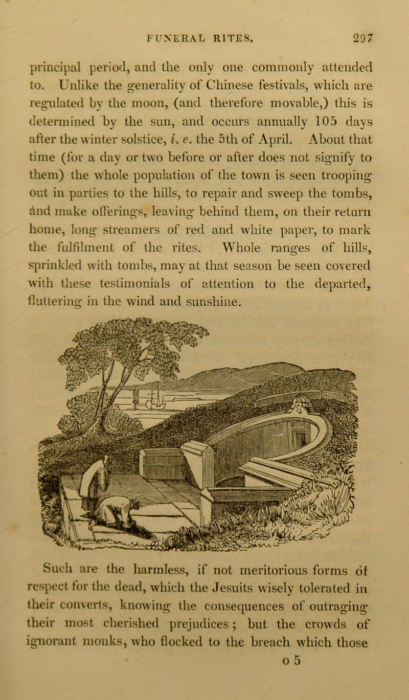 principal period, and the only one commonly attended to. Unlike the generality of Chinese festivals, which are regulated by the moon, (and therefore movable,) this is determined by the sun, and occurs annually 105 days after the winter solstice, i. e. the 5th of April. About that time (for a day or two before or after does not signify to them) the whole population of the town is seen trooping out in parties to the hills, to repair and sweep the tombs, ind make offerings, leaving behind them, on their return home, long streamers of red and white paper, to mark the fulfilment of the rites. Whole ranges of hills, sprinkled with tombs, may at that season be seen covered with these testimonials of attention to the departed, fluttering in the wind and sunshine. Such are the harmless, if not meritorious forms of respect tor the dead, which the Jesuits wisely tolerated in their converts, knowing the consequences of outraging their most cherished prejudices; but the crowds of ignorant monks, who flocked to the breach which those