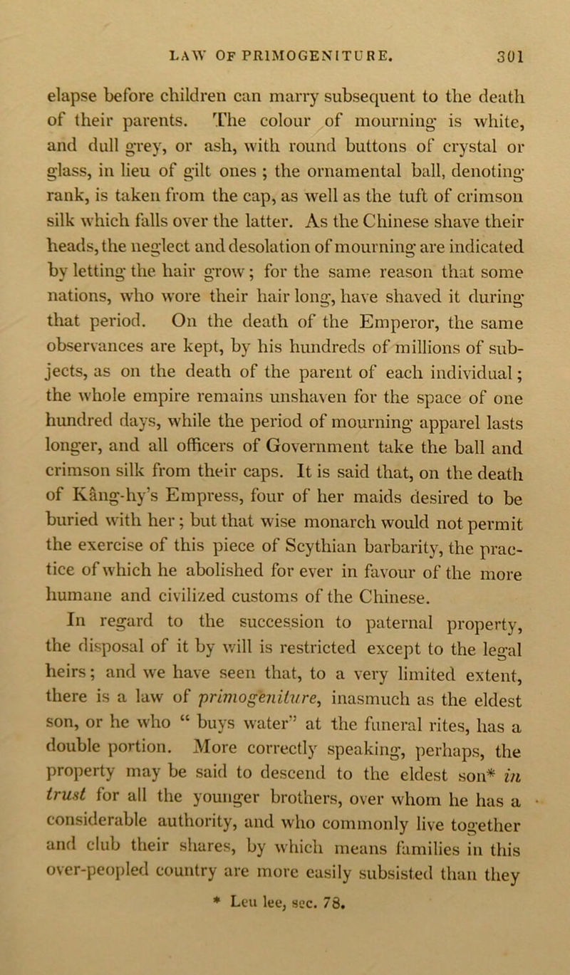 elapse before children can marry subsequent to the death of their parents. The colour of mourning is white, and dull grey, or ash, with round buttons of crystal or glass, in lieu of gilt ones ; the ornamental ball, denoting- rank, is taken from the cap, as well as the tuft of crimson silk which falls over the latter. As the Chinese shave their heads, the neglect and desolation of mourning are indicated by letting the hair grow; for the same reason that some nations, who wore their hair long, have shaved it during that period. On the death of the Emperor, the same observances are kept, by his hundreds of millions of sub- jects, as on the death of the parent of each individual; the whole empire remains unshaven for the space of one hundred days, while the period of mourning apparel lasts longer, and all officers of Government take the ball and crimson silk from their caps. It is said that, on the death of Kang-hy’s Empress, four of her maids desired to be buried with her; but that wise monarch would not permit the exercise of this piece of Scythian barbarity, the prac- tice of which he abolished for ever in favour of the more humane and civilized customs of the Chinese. In regard to the succession to paternal property, the disposal of it by will is restricted except to the legal heirs; and we have seen that, to a very limited extent, there is a law of 'primogeniture, inasmuch as the eldest son, or he who “ buys water” at the funeral rites, has a double portion. More correctly speaking, perhaps, the property may be said to descend to the eldest son* in trust for all the younger brothers, over whom he has a considerable authority, and who commonly live together and club their shares, by which means families in this over-peopled country are more easily subsisted than they * Leu lee, sec. 78.