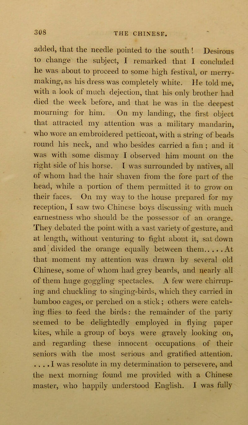 added, that the needle pointed to the south ! Desirous to change the subject, I remarked that I concluded he was about to proceed to some high festival, or merry- making, as his dress was completely white. lie told me, with a look of much dejection, that his only brother had died the week before, and that he was in the deepest mourning for him. On my landing, the first object that attracted my attention was a military mandarin, who wore an embroidered petticoat, with a string of beads round his neck, and who besides carried a fan; and it was with some dismay I observed him mount on the right side of his horse. I was surrounded by natives, all of whom had the hair shaven from the fore part of the head, while a portion of them permitted it to grow on their faces. On my way to the. house prepared for my reception, I saw two Chinese boys discussing with much earnestness who should be the possessor of an orange. They debated the point with a vast variety of gesture, and at length, without venturing to fight about it, sat down and divided the orange equally between them At that moment my attention w'as drawn by several old Chinese, some of whom had grey beards, and nearly all of them huge goggling spectacles. A few were chirrup- ing and chuckling to singing-birds, which they carried in bamboo cages, or perched on a stick; others were catch- ing flies to feed the birds: the remainder of the party seemed to be delightedly employed in flying paper kites, while a group of boys were gravely looking on, and regarding these innocent occupations of their seniors with the most serious and gratified attention. .... I was resolute in my determination to persevere, and the next morning found me provided with a Chinese master, who happily understood English. I was frilly