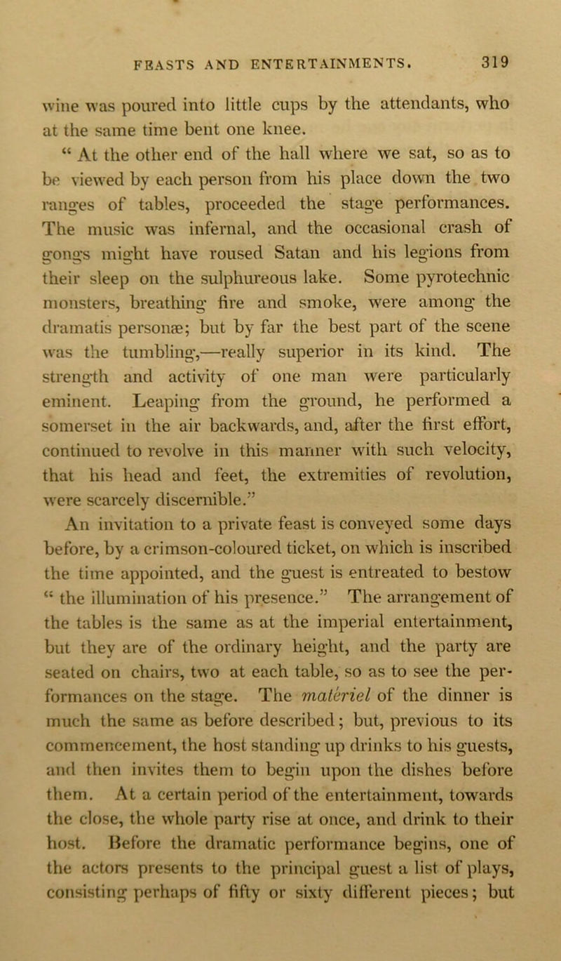 wine was poured into little cups by the attendants, who at the same time bent one knee. “ At the other end of the hall where we sat, so as to be viewed by each person from his place down the two ranges of tables, proceeded the stage performances. The music was infernal, and the occasional crash of gongs might have roused Satan and his legions from their sleep on the sulphureous lake. Some pyrotechnic monsters, breathing fire and smoke, were among the dramatis personae; but by far the best part of the scene was the tumbling,—really superior in its kind. The strength and activity of one man were particularly eminent. Leaping from the ground, he performed a somerset in the air backwards, and, after the first effort, continued to revolve in this manner with such velocity, that his head and feet, the extremities of revolution, were scarcely discernible.” An invitation to a private feast is conveyed some days before, by a crimson-coloured ticket, on which is inscribed the time appointed, and the guest is entreated to bestow “ the illumination of his presence.” The arrangement of the tables is the same as at the imperial entertainment, but they are of the ordinary height, and the party are seated on chairs, two at each table, so as to see the per- formances on the stage. The materiel of the dinner is much the same as before described; but, previous to its commencement, the host standing up drinks to his guests, and then invites them to begin upon the dishes before them. At a certain period of the entertainment, towards the close, the whole party rise at once, and drink to their host. Before the dramatic performance begins, one of the actors presents to the principal guest a list of plays, consisting perhaps of fifty or sixty different pieces; but