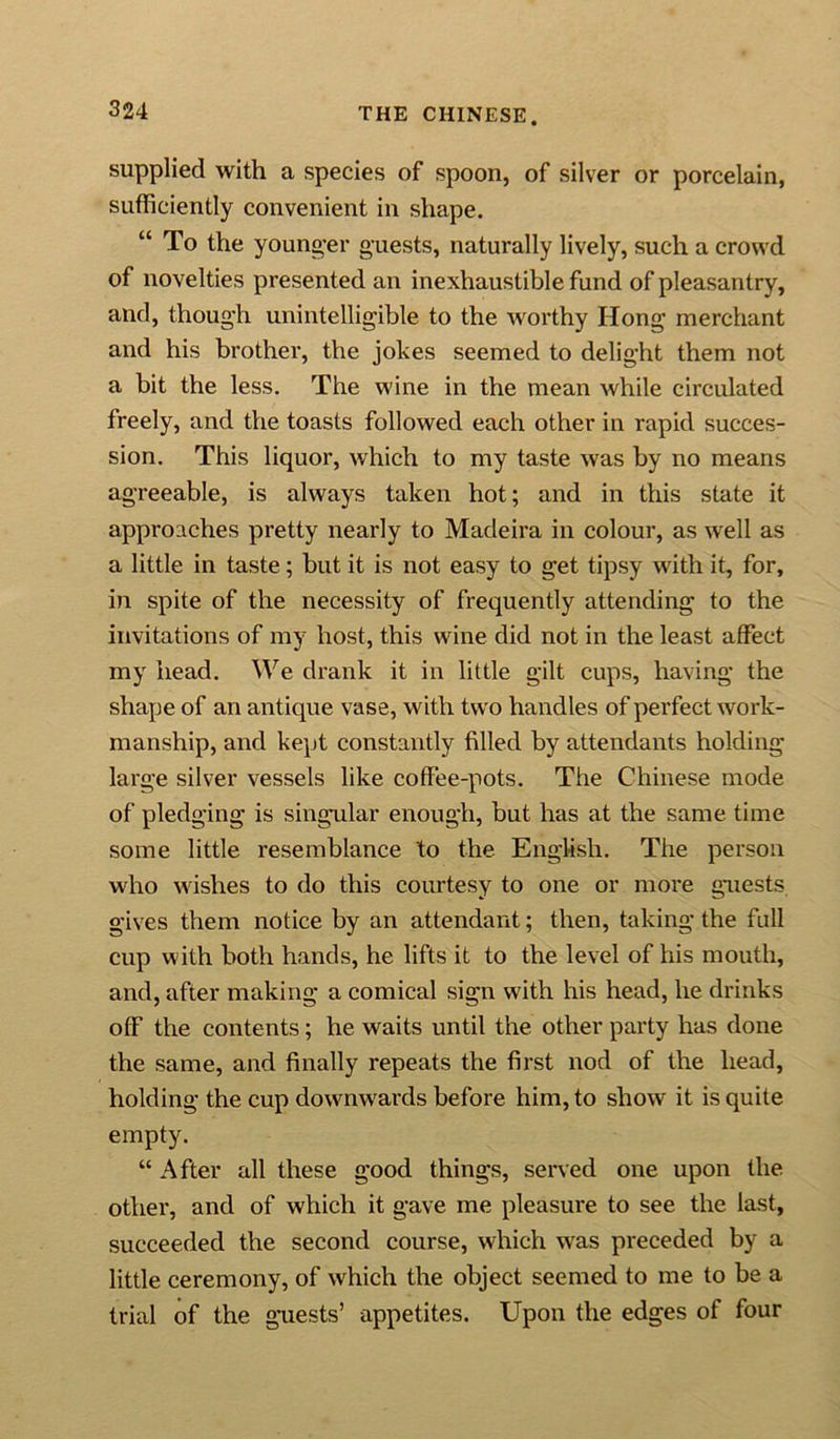 supplied with a species of spoon, of silver or porcelain, sufficiently convenient in shape. “ To the younger guests, naturally lively, such a crowd of novelties presented an inexhaustible fund of pleasantry, and, though unintelligible to the worthy Hong merchant and his brother, the jokes seemed to delight them not a bit the less. The wine in the mean while circulated freely, and the toasts followed each other in rapid succes- sion. This liquor, which to my taste was by no means agreeable, is always taken hot; and in this state it approaches pretty nearly to Madeira in colour, as well as a little in taste; but it is not easy to get tipsy with it, for, in spite of the necessity of frequently attending to the invitations of my host, this wine did not in the least affect my head. We drank it in little gilt cups, having the shape of an antique vase, with two handles of perfect work- manship, and kept constantly filled by attendants holding large silver vessels like coffee-pots. The Chinese mode of pledging is singular enough, but has at the same time some little resemblance to the English. The person who wishes to do this courtesy to one or more guests gives them notice by an attendant; then, taking the full cup with both hands, he lifts it to the level of his mouth, and, after making a comical sign w'ith his head, he drinks off the contents; he waits until the other party has done the same, and finally repeats the first nod of the head, holding the cup downwards before him, to show it is quite empty. “ After all these good things, served one upon the other, and of which it gave me pleasure to see the last, succeeded the second course, which w'as preceded by a little ceremony, of which the object seemed to me to be a trial of the guests’ appetites. Upon the edges of four