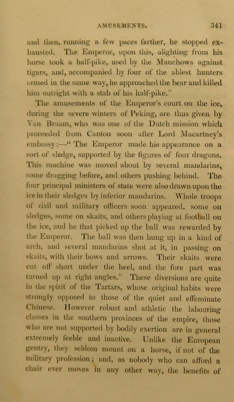 and then, running a few paces farther, he stopped ex- hausted. The Emperor, upon this, alighting from his horse took a half-pike, used by the Manchows against tigers, and, accompanied by four of the ablest hunters armed in the same way, he approached the bear and killed him outright with a stab of his half-pike.” The amusements of the Emperor’s court on the ice, during the severe winters of Peking, are thus given by Van Braam, who was one of the Dutch mission which proceeded from Canton soon after Lord Macartney’s embassy:—“ The Emperor made his appearance on a sort of sledge, supported by the figures of four dragons. This machine was moved about by several mandarins, some dragging before, and others pushing behind. The four principal ministers of state were also drawn upon the ice in their sledges by inferior mandarins. Whole troops of civil and military officers soon appeared, some on sledges, some on skaits, and others playing at football on the ice, and he that picked up the ball was rewarded by the Emperor. The ball was then hung up in a kind of arch, and several mandarins shot at it, in passing on skaits, with their bows and arrows. Their skaits were cut off short under the heel, and the fore part was turned up at right angles.” These diversions are quite in the spirit of the Tartars, whose original habits were strongly opposed to those of the quiet and effeminate Chinese. However robust and athletic the labouring classes in the southern provinces of the empire, those who are not supported by bodily exertion are in general extiemely feeble and inactive. Unlike the European gentry, they seldom mount on a horse, if not of the military profession; and, as nobody who can afford a chair ever moves in any other way, the benefits of