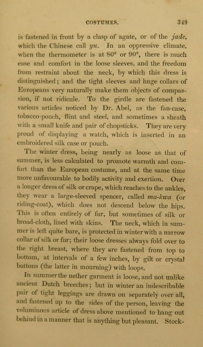 is fastened in front by a clasp of agate, or of the jade, which the Chinese call yu. In an oppressive climate, when the thermometer is at 80° or 90°, there is much ease and comfort in the loose sleeves, and the freedom from restraint about the neck, by which this dress is distinguished; and the tight sleeves and huge collars of Europeans very naturally make them objects of compas- sion, if not ridicule. To the girdle are fastened the various articles noticed by Dr. Abel, as the fan-case, tobacco-pouch, flint and steel, and sometimes a sheath with a small knife and pair of chopsticks. They are very proud of displaying a watch, which is inserted in an embroidered silk case or pouch. The winter dress, being nearly as loose as that of summer, is less calculated to promote warmth and com- fort than the European costume, and at the same time more unfavourable to bodily activity and exertion. Over a longer dress of silk or crape, which reaches to the ankles, they wear a large-sleeved spencer, called ma-kwa (or riding-coat), which does not descend below the hips. This is often entirely of fur, but sometimes of silk or broad-cloth, lined with skins. The neck, which in sum- mer is left cpiite bare, is protected in winter with a narrow collar of silk or fur; their loose dresses always fold over to the right breast, where they are fastened from top to bottom, at intervals of a few inches, by gilt or crystal buttons (the latter in mourning) with loops. In summer the nether garment is loose, and not unlike ancient Dutch breeches; but in winter an indescribable paii of tight leggings are drawn on separately over all, and fastened up to the sides of the person, leaving the voluminous article of dress above mentioned to hang out behind in a manner that is anything but pleasant. Stock-