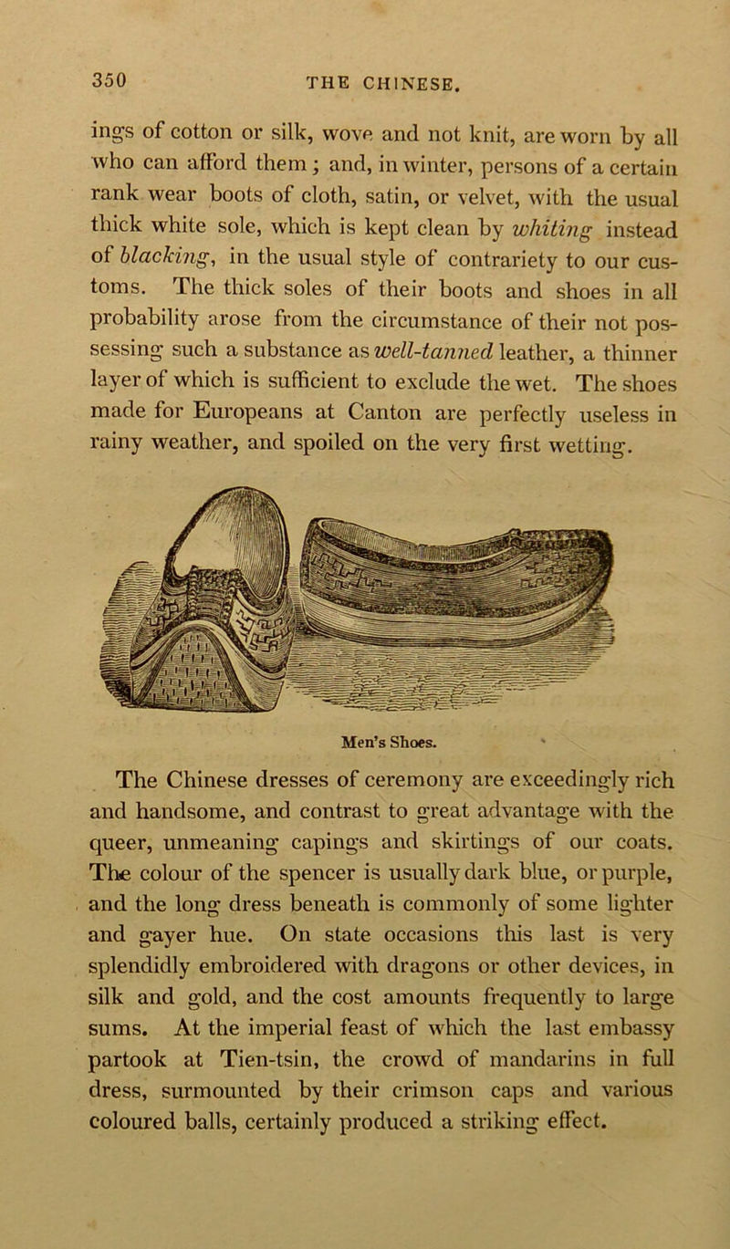 ings of cotton or silk, wove and not knit, are worn by all who can afford them; and, in winter, persons of a certain rank wear boots of cloth, satin, or velvet, with the usual thick white sole, which is kept clean by whiting instead of blacking, in the usual style of contrariety to our cus- toms. The thick soles of their boots and shoes in all probability arose from the circumstance of their not pos- sessing such a substance as well-tanned leather, a thinner layer of which is sufficient to exclude the wet. The shoes made for Europeans at Canton are perfectly useless in rainy weather, and spoiled on the very first wetting. Men’s Shoes. The Chinese dresses of ceremony are exceedingly rich and handsome, and contrast to great advantage with the queer, unmeaning capings and skirtings of our coats. The colour of the spencer is usually dark blue, or purple, and the long dress beneath is commonly of some lighter and gayer hue. On state occasions this last is very splendidly embroidered with dragons or other devices, in silk and gold, and the cost amounts frequently to large sums. At the imperial feast of which the last embassy partook at Tien-tsin, the crowd of mandarins in full dress, surmounted by their crimson caps and various coloured balls, certainly produced a striking effect.