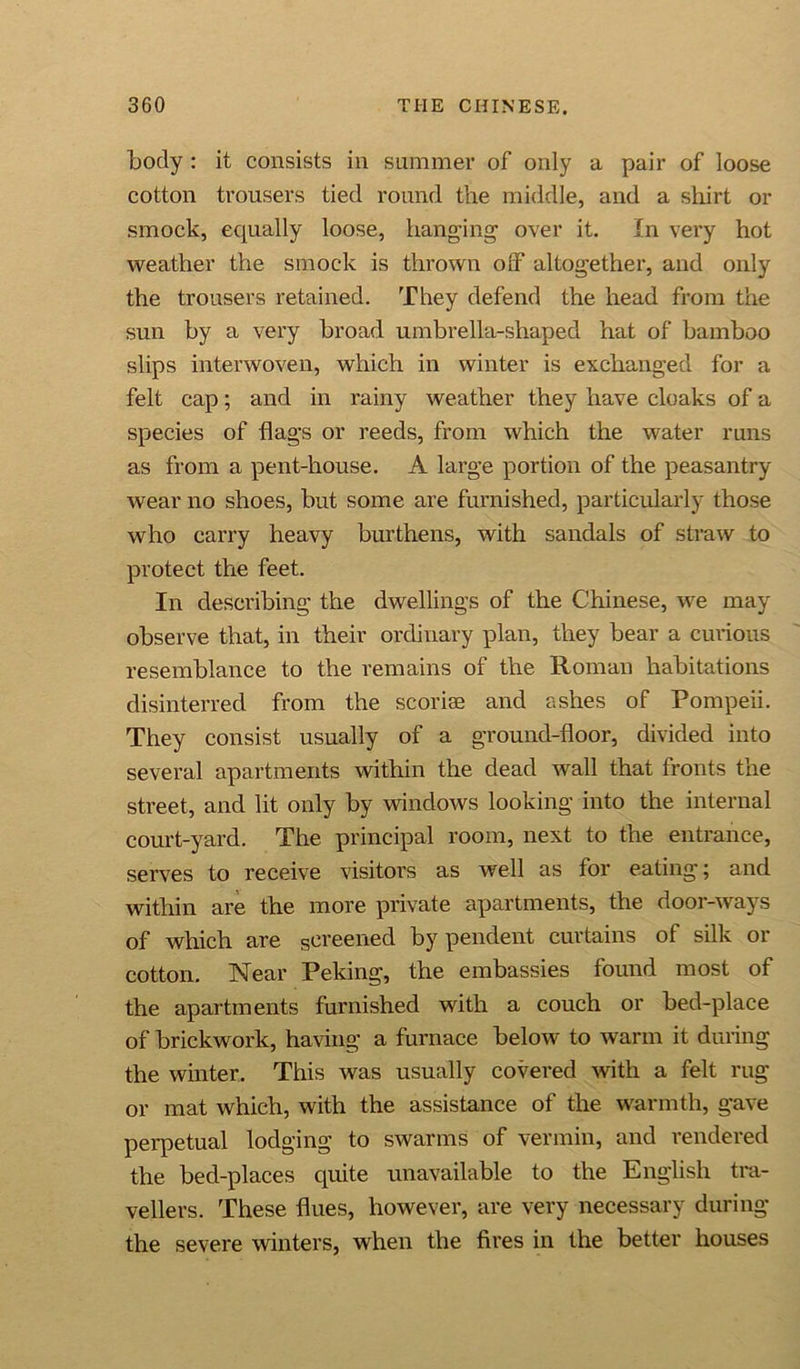 body : it consists in summer of only a pair of loose cotton trousers tied round the middle, and a shirt or smock, equally loose, hanging over it. In very hot weather the smock is thrown orf altogether, and only the trousers retained. They defend the head from the sun by a very broad umbrella-shaped hat of bamboo slips interwoven, which in winter is exchanged for a felt cap; and in rainy weather they have cloaks of a species of flags or reeds, from which the water runs as from a pent-house. A large portion of the peasantry wear no shoes, but some are furnished, particularly those who carry heavy burthens, with sandals of straw to protect the feet. In describing the dwellings of the Chinese, we may observe that, in their ordinary plan, they bear a curious resemblance to the remains of the Roman habitations disinterred from the scoriae and ashes of Pompeii. They consist usually of a ground-floor, divided into several apartments within the dead wall that fronts the street, and lit only by windows looking into the internal court-yard. The principal room, next to the entrance, serves to receive visitors as well as for eating; and within are the more private apartments, the door-ways of which are screened by pendent curtains of silk or cotton. Near Peking, the embassies found most of the apartments furnished with a couch or bed-place of brickwork, having a furnace below to warm it during the winter. This was usually covered with a felt rug or mat which, with the assistance of the warmth, gave perpetual lodging to swarms of vermin, and rendered the bed-places quite unavailable to the English tra- vellers. These flues, however, are very necessary during the severe winters, when the fires in the better houses