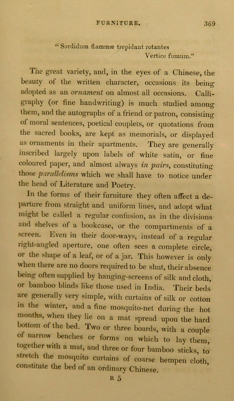“ Sordidum flamrme trepidant rotantes Vertice fumum.” The great variety, and, in the eyes of a Chinese, the beauty of the written character, occasions its being adopted as an ornament on almost all occasions. Calli- graphy (or fine handwriting) is much studied among them, and the autographs of a friend or patron, consisting of moral sentences, poetical couplets, or quotations from the sacred books, are kept as memorials, or displayed as ornaments in their apartments. They are generally inscribed largely upon labels of white satin, or fine coloured paper, and almost always in pairs, constituting those parallelisms which we shall have to notice under the head of Literature and Poetry. In the forms of their furniture they often affect a de- parture from straight and uniform lines, and adopt what might be called a regular confusion, as in the divisions and shelves of a bookcase, or the compartments of a screen. Even in their door-ways, instead of a regular right-angled aperture, one often sees a complete circle, or the shape of a leaf, or of a jar. This however is only when there are no doors required to be shut, their absence being often supplied by hanging-screens of silk and cloth, or bamboo blinds like those used in India. Their beds are generally very simple, with curtains of silk or cotton in the winter, and a fine mosquito-net during the hot months, when they lie on a mat spread upon the hard bottom of the bed. Two or three boards, with a couple of narrow benches or forms on which to lay them, together with a mat, and three or four bamboo sticks, to stretch the mosquito curtains of coarse hempen cloth constitute the bed of an ordinary Chinese. ft 5