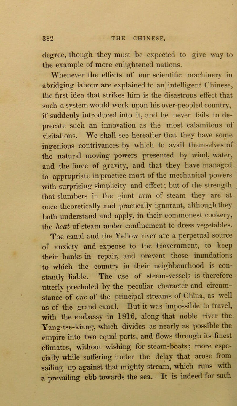 degree, though they must be expected to give way to the example of more enlightened nations. Whenever the effects of our scientific machinery in abridging labour are explained to an intelligent Chinese, the first idea that strikes him is the disastrous effect that such a system would work upon his over-peopled country, if suddenly introduced into it, and he never fails to de- precate such an innovation as the most calamitous of visitations. We shall see hereafter that they have some ingenious contrivances by which to avail themselves of the natural moving powers presented by wind, water, and the force of gravity, and that they have managed to appropriate in practice most of the mechanical powers with surprising simplicity and effect; but of the strength that slumbers in the giant arm of steam they are at once theoretically and practically ignorant, although they both understand and apply, in their commonest cookery, the heat of steam under confinement to dress vegetables. The canal and the Yellow river are a perpetual source of anxiety and expense to the Government, to keep their banks in repair, and prevent those inundations to which the country in their neighbourhood is con- stantly liable. The use of steam-vessels is therefore utterly precluded by the peculiar character and circum- stance of one of the principal streams of China, as well as of the grand canal. But it was impossible to travel, with the embassy in 1816, along that noble river the Yang- tse-kiang, which divides as nearly as possible the empire into two equal parts, and flows through its finest climates, without wishing for steam-boats; more espe- cially while suffering under the delay that arose from sailing up against that mighty stream, which runs with a prevailing ebb towards the sea. It is indeed for such