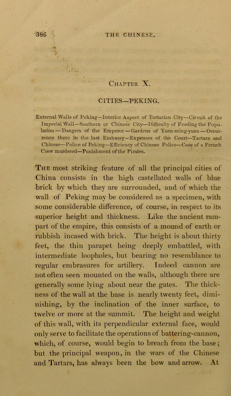 ’•; •* 'v ■. Chapter X. CITIES—PEKING. External Walls of Peking—Interior Aspect of Tartarian City—Circuit of the Imperial Wall—Southern or Chinese City—Difficulty of Feeding the Popu- lation— Dangers of the Emperor — Gardens of Yuen-ming-yuen — Occur- rence there in the last Embassy—Expenses of the Court—Tartars and Chinese—Police of Peking—Efficiency of Chinese Police—Case of a French Crew murdered—Punishment of the Pirates. The most striking feature of all the principal cities of China consists in the high castellated walls of blue brick by which they are surrounded, and of which the wall of Peking may be considered as a specimen, with some considerable difference, of course, in respect to its superior height and thickness.. Like the ancient ram- part of the empire, this consists of a mound of earth or rubbish incased with brick. The height is about thirty feet, the thin parapet being deeply embattled, with intermediate loopholes, but bearing no resemblance to regular embrasures for artillery. Indeed cannon are not often seen mounted on the walls, although there are generally some lying about near the gates. The thick- ness of the wall at the base is nearly twenty feet, dimi- nishing, by the inclination of the inner surface, to twelve or more at the summit. The height and weight of this wall, with its perpendicular external face, would only serve to facilitate the operations of battering-cannon, which, of course, would begin to breach from the base; but the principal weapon, in the wars of the Chinese and Tartars, has always been the bow and arrow. At