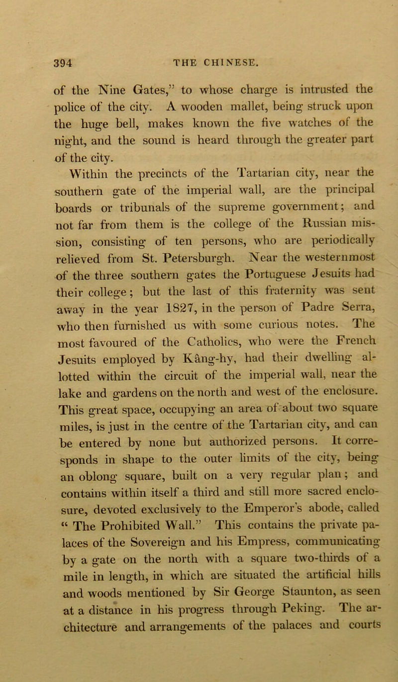 of the Nine Gates,” to whose charge is intrusted the police of the city. A wooden mallet, being struck upon the huge bell, makes known the five wratches of the night, and the sound is heard through the greater part of the city. Within the precincts of the Tartarian city, near the southern gate of the imperial wall, are the principal boards or tribunals of the supreme government; and not far from them is the college of the Russian mis- sion, consisting of ten persons, who are periodically- relieved from St. Petersburgh. Near the westernmost of the three southern gates the Portuguese Jesuits had their college; but the last of this fraternity was sent away in the year 1827, in the person of Padre Serra, who then furnished us with some curious notes. The most favoured of the Catholics, who were the French Jesuits employed by Kang-hy, had their dwelling al- lotted within the circuit of the imperial wall, near the lake and gardens on the north and west of the enclosure. This great space, occupying an area of' about two square miles, is just in the centre of the Tartarian city, and can be entered by none but authorized persons. It corre- sponds in shape to the outer limits of the city, being an oblong square, built on a very regular plan ; and contains within itself a third and still more sacred enclo- sure, devoted exclusively to the Emperor’s abode, called “ The Prohibited Wall.” This contains the private pa- laces of the Sovereign and his Empress, communicating by a gate on the north with a square two-thirds of a mile in length, in which are situated the artificial hills and woods mentioned by Sir George Staunton, as seen at a distance in his progress through Peking. The ar- chitecture and arrangements of the palaces and courts