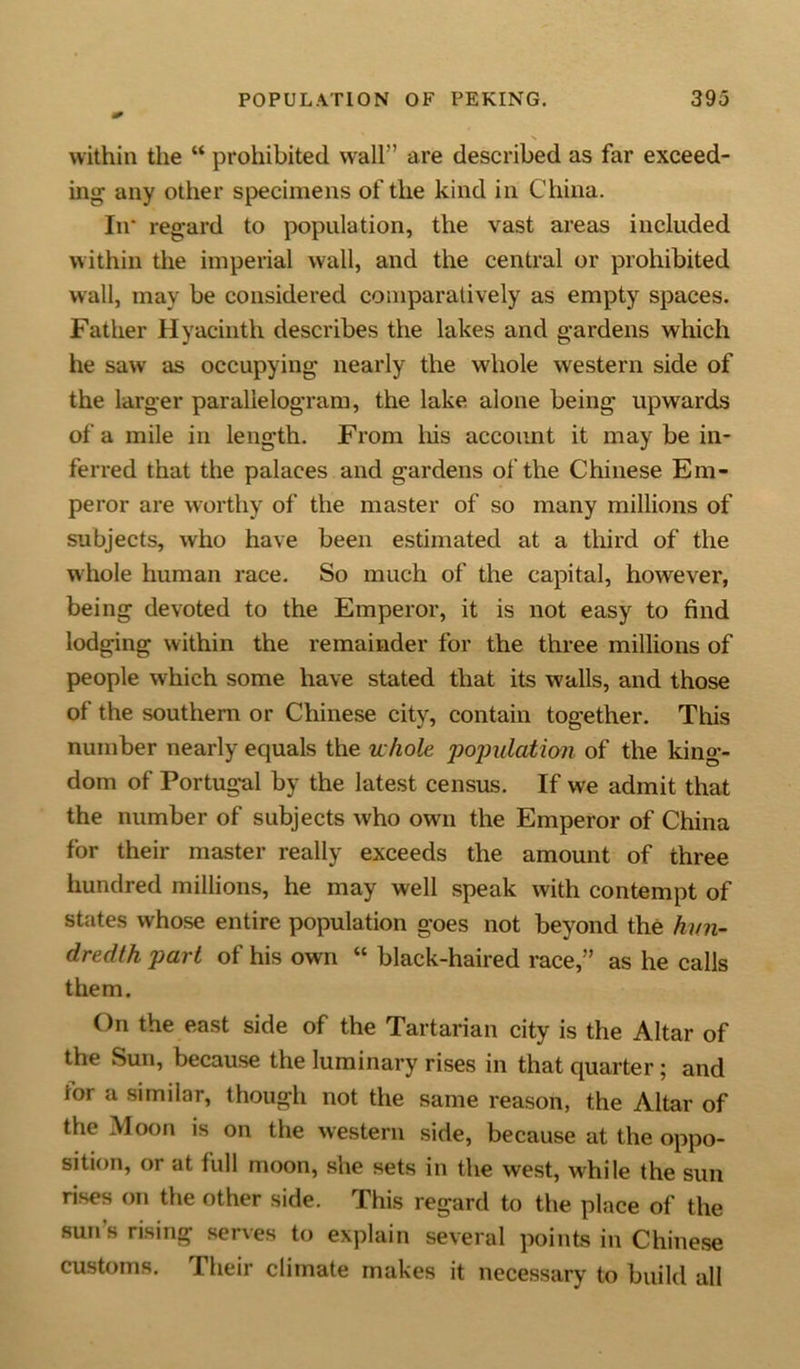 within the “ prohibited wall” are described as far exceed- ing any other specimens of the kind in China. In* regard to population, the vast areas included within the imperial wall, and the central or prohibited wall, may be considered comparatively as empty spaces. Father Hyacinth describes the lakes and gardens which he saw as occupying nearly the whole western side of the larger parallelogram, the lake alone being upwards of a mile in length. From his account it may be in- ferred that the palaces and gardens of the Chinese Em- peror are worthy of the master of so many millions of subjects, who have been estimated at a third of the whole human race. So much of the capital, however, being devoted to the Emperor, it is not easy to find lodging within the remainder for the three millions of people which some have stated that its walls, and those of the southern or Chinese city, contain together. This number nearly equals the whole population of the king- dom of Portugal by the latest census. If we admit that the number of subjects who own the Emperor of China for their master really exceeds the amount of three hundred millions, he may well speak with contempt of states whose entire population goes not beyond the hun- dredth part of his own “ black-haired race,” as he calls them. On the east side of the Tartarian city is the Altar of the Sun, because the luminary rises in that quarter; and for a similar, though not the same reason, the Altar of the Moon is on the western side, because at the oppo- sition, or at full moon, she sets in the west, while the sun rises on the other side. This regard to the place of the suns rising serves to explain several points in Chinese customs. Their climate makes it necessary to build all
