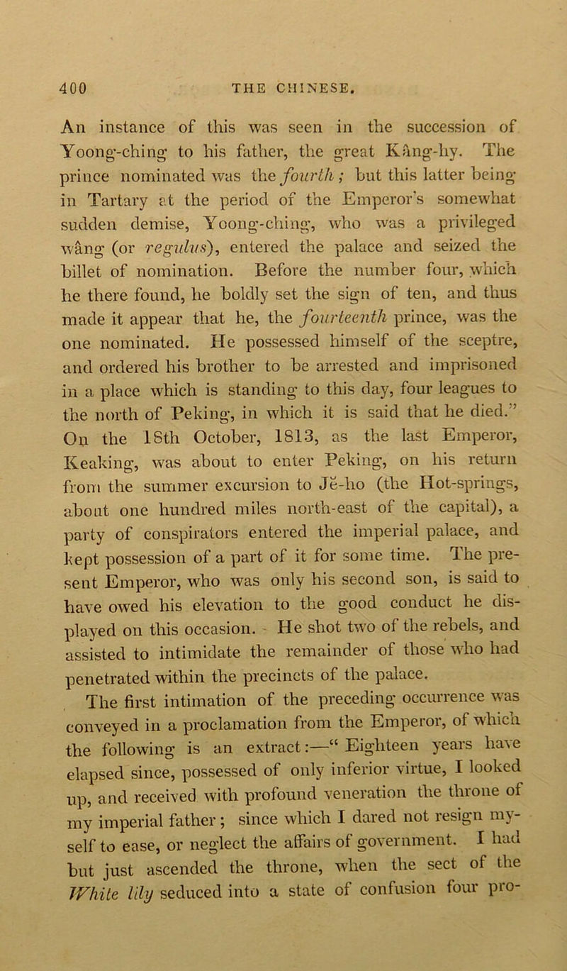 An instance of this was seen in the succession of Yoong-ching to his father, the great Kang-hy. The prince nominated was tlie fourth; hut this latter being in Tartary at the period of the Emperor's somewhat sudden demise, Yoong-ching, who was a privileged wang (or regulvs), entered the palace and seized the billet of nomination. Before the number four, which he there found, he boldly set the sign of ten, and thus made it appear that he, the fourteenth prince, was the one nominated. He possessed himself of the sceptre, and ordered his brother to be arrested and imprisoned in a place which is standing to this day, four leagues to the north of Peking, in which it is said that he died.' On the 18th October, 1813, as the last Emperor, Keaking, was about to enter Peking, on his return from the summer excursion to Je-ho (the Hot-springs, about one hundred miles north-east of the capital), a party of conspirators entered the imperial palace, and kept possession of a part of it for some time. The pre- sent Emperor, who was only his second son, is said to have owed his elevation to the good conouct he dis- played on this occasion. He shot twTo of the rebels, and assisted to intimidate the remainder of those who had penetrated within the precincts of the palace. The first intimation of the preceding occurrence was conveyed in a proclamation from the Emperor, of whicn the following is an extract“ Eighteen years have elapsed since, possessed of only inferior virtue, I looked up, and received with profound veneration the tin one of my imperial father; since which I dared not resign my- self to ease, or neglect the affairs of government. I had but just ascended the throne, when the sect of the White lily seduced into a state of confusion four pro-