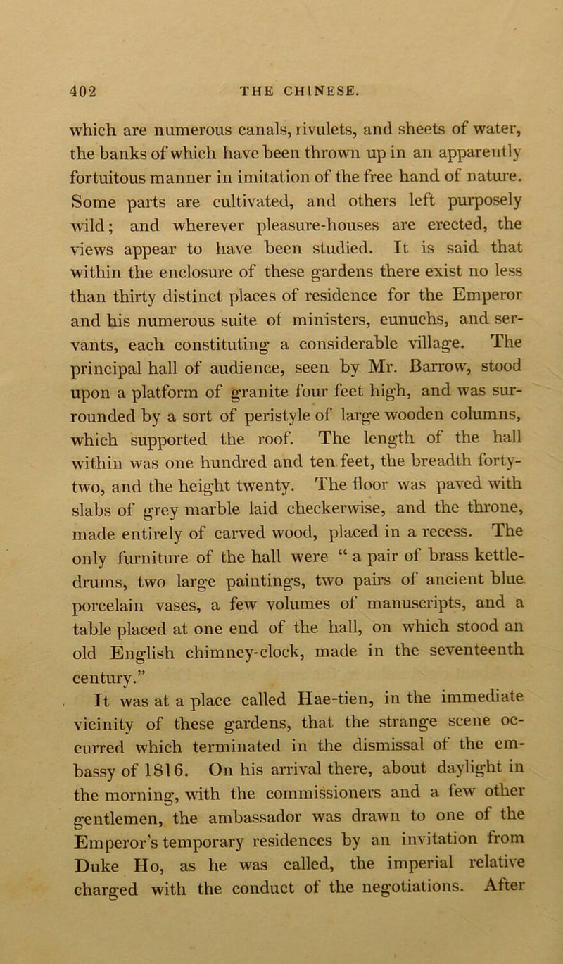 which are numerous canals, rivulets, and sheets of water, the banks of which have been thrown up in an apparently fortuitous manner in imitation of the free hand of nature. Some parts are cultivated, and others left purposely wild; and wherever pleasure-houses are erected, the views appear to have been studied. It is said that within the enclosure of these gardens there exist no less than thirty distinct places of residence for the Emperor and his numerous suite of ministers, eunuchs, and ser- vants, each constituting a considerable village. The principal hall of audience, seen by Mr. Barrow, stood upon a platform of granite four feet high, and was sur- rounded by a sort of peristyle of large wooden columns, which supported the roof. The length of the hall within was one hundred and ten feet, the breadth forty- two, and the height twenty. The floor was paved with slabs of grey marble laid checkerwise, and the throne, made entirely of carved wood, placed in a recess. The only furniture of the hall were “ a pair of brass kettle- drums, two large paintings, two pairs of ancient blue porcelain vases, a few volumes of manuscripts, and a table placed at one end of the hall, on which stood an old English chimney-clock, made in the seventeenth century.” It was at a place called Hae-tien, in the immediate vicinity of these gardens, that the strange scene oc- curred which terminated in the dismissal of the em- bassy of 1816. On his arrival there, about daylight in the morning, with the commissioners and a few other gentlemen, the ambassador was drawn to one of the Emperor s temporary residences by an invitation from Duke Ho, as he was called, the imperial relative charged with the conduct of the negotiations. After