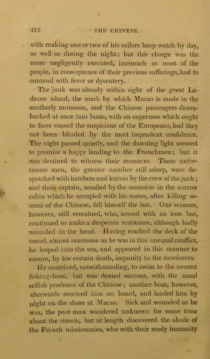 with making one or two of his sailors keep watch by day, as well as during the night; but this charge was the more negligently executed, inasmuch as most of the people, in consequence of their previous sufferings, had to contend with fever or dysentery. The junk was already within sight of the great La- drone island, the mark by which Macao is made in the southerly monsoon, and the Chinese passengers disem- barked at once into boats, with an eagerness which ought to have roused the suspicions of the Europeans, had they not been blinded by the most imprudent confidence. The night passed quietly, and the dawning light seemed to promise a happy landing to the Frenchmen ; but it was destined to witness their massacre. These unfor- tunate men, the greater number still asleep, were de- spatched with hatchets and knives by the crew of the junk; and their captain, assailed by the assassins in the narrow cabin which he occupied with his mates, after killing se- veral of the Chinese, fell himself the last. One seaman, however, still remained, who, armed with an iron bar, continued to make a desperate resistance, although badly wounded in the head. Having reached the deck of the vessel, almost overcome as he was in this unequal conflict, he leaped into the sea, and appeared in this manner to ensure, by his certain death, impunity to the murderers. He contrived, notwithstanding, to swim to the nearest fishing-boat, but was denied succour, with the usual selfish prudence of the Chinese; another boat, however, afterwards received him on board, and landed him by nio’ht on the shore at Macao. Sick and wounded as he was, the poor man wandered unknown for some time about the streets, but at length discovered the abode of the French missionaries, who with their ready humanity