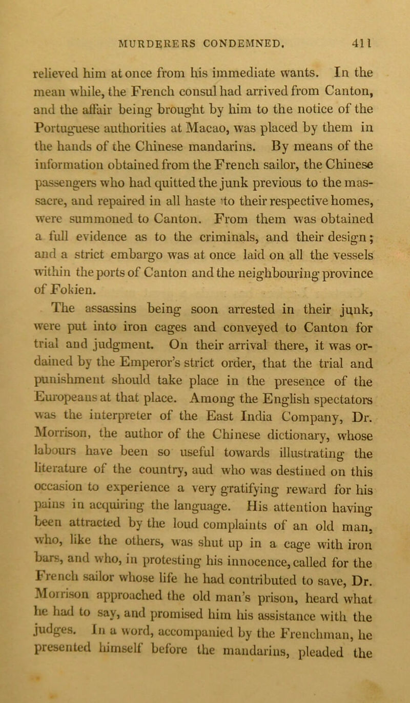 relieved him at once from his immediate wants. In the mean while, the French consul had arrived from Canton, and the affair being’ brought by him to the notice of the Portuguese authorities at Macao, was placed by them in the hands of the Chinese mandarins. By means of the information obtained from the French sailor, the Chinese passengers who had quitted the junk previous to the mas- sacre, and repaired in all haste do their respective homes, were summoned to Canton. From them was obtained a full evidence as to the criminals, and their design; and a strict embargo was at once laid on all the vessels within the ports of Canton and the neighbouring province of Fokien. The assassins being soon arrested in their junk, were put into iron cages and conveyed to Canton for trial and judgment. On their arrival there, it was or- dained by the Emperor’s strict order, that the trial and punishment should take place in the presence of the Europeans at that place. Among the English spectators was the interpreter of the East India Company, Dr. Morrison, the author of the Chinese dictionary, whose labours have been so useful towards illustrating the literature of the country, aud who was destined on this occasion to experience a very gratifying reward for his pains in acquiring the language. His attention having been attracted by the loud complaints of an old man, who, like the others, was shut up in a cage with iron bars, and who, in protesting his innocence, called for the French sailor whose life he had contributed to save, Dr. Morrison approached the old man’s prison, heard what lie had to say, and promised him Iris assistance with the judges, in a word, accompanied by the Frenchman, he presented hiinsell before the mandarins, pleaded the