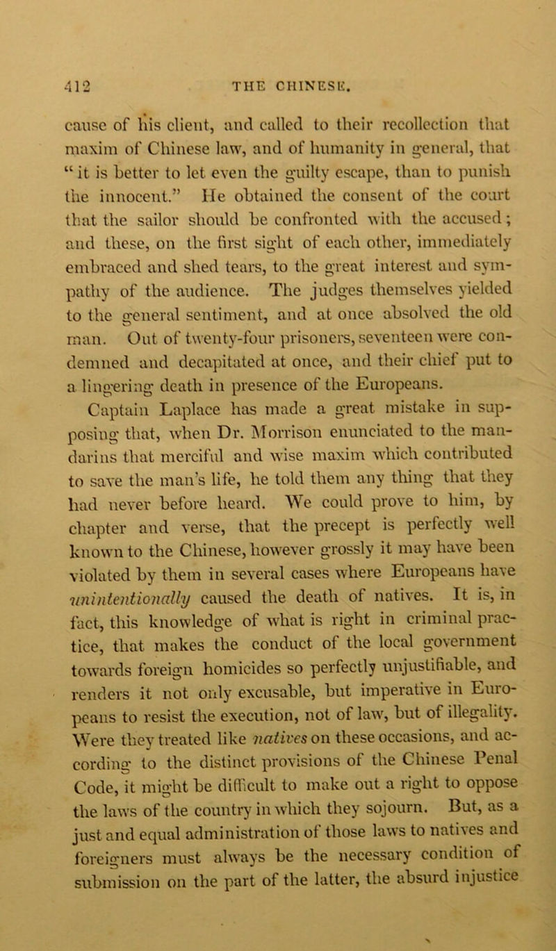 cause of his client, and called to their recollection that maxim of Chinese law, and of humanity in general, that “ it is better to let even the guilty escape, than to punish the innocent.” He obtained the consent of the court that the sailor should be confronted with the accused; and these, on the first sight of each other, immediately embraced and shed tears, to the great interest and sym- pathy of the audience. The judges themselves yielded to the general sentiment, and at once absolved the old man. Out of twenty-four prisoners, seventeen were con- demned and decapitated at once, and their chief put to a lingering death in presence of the Europeans. Captain Laplace has made a great mistake in sup- posing that, when Dr. Morrison enunciated to the man- darins that merciful and wise maxim which contributed to save the man’s life, he told them any thing that they had never before heard. We could prove to him, by chapter and verse, that the precept is perfectly well known to the Chinese, however grossly it may have been violated by them in several cases where Europeans have 'unintentionally caused the death ot natives. It is, in fact, this knowledge of what is right in criminal prac- tice, that makes the conduct of the local government towards foreign homicides so perfectly unjustifiable, and renders it not only excusable, but imperative in Luio- peans to resist the execution, not of law, but of illegality. Were they treated like natives on these occasions, and ac- cording* to the distinct provisions ot the Chinese 1 enal Code, it mio-ht be difficult to make out a right to oppose the laws of the country in which they sojourn. But, as a just and equal administration of those laws to natives and foreigners must always be the necessary' condition of submission on the part of the latter, the absurd injustice