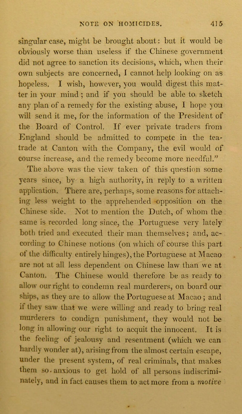 singular case, might be brought about: but it would be obviously worse than useless if the Chinese government did not agree to sanction its decisions, which, when their own subjects are concerned, I cannot help looking on as hopeless. I wish, however, you would digest this mat- ter in your mind ; and if you should be able to sketch any plan of a remedy for the existing abuse, I hope you will send it me, for the information of the President of the Board of Control. If ever private traders from England should be admitted to compete in the tea- trade at Canton with the Company, the evil would of course increase, and the remedy become more needful.” The above was the view taken of this question some years since, by a high authority, in reply to a written application. There are, perhaps, some reasons for attach- ing less weight to the apprehended opposition on the Chinese side. Not to mention the Dutch, of whom the same is recorded long since, the Portuguese very lately both tried and executed their man themselves; and, ac- cording to Chinese notions (on which of course this part of the difficulty entirely hinges), the Portuguese at Macao are not at all less dependent on Chinese law than we at Canton. The Chinese would therefore be as ready to allow our right to condemn real murderers, on board our ships, as they are to allow the Portuguese at Macao ; and if they saw that we were willing and ready to bring real murderers to condign punishment, they would not be long in allowing our right to acquit the innocent. It is the feeling of jealousy and resentment (which we can hardly wonder at), arising from the almost certain escape, under the present system, of real criminals, that makes them so. anxious to get hold of all persons indiscrimi- nately, and in fact causes them to act more from a motive