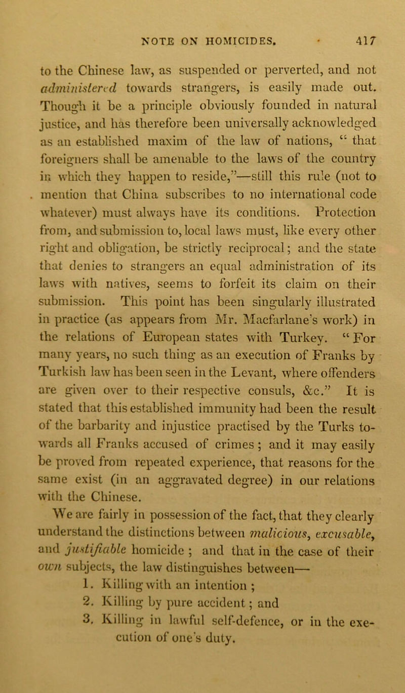 to the Chinese law, as suspended or perverted, and not administered towards strangers, is easily made out. Though it he a principle obviously founded in natural justice, and has therefore been universally acknowledged as an established maxim of the law of nations, “ that foreigners shall be amenable to the laws of the country in which they happen to reside,”—still this rule (not to mention that China subscribes to no international code whatever) must always have its conditions. Protection from, and submission to, local laws must, like every other right and obligation, be strictly reciprocal; and the state that denies to strangers an equal administration of its laws with natives, seems to forfeit its claim on their submission. This point has been singularly illustrated in practice (as appears from Mr. Macfarlane's work) in the relations of European states with Turkey. “ For many years, no such thing as an execution of Franks by Turkish law has been seen in the Levant, where offenders are given over to their respective consuls, &amp;c.” It is stated that this established immunity had been the result of the barbarity and injustice practised by the Turks to- wards all Franks accused of crimes; and it may easily be proved from repeated experience, that reasons for the same exist (in an aggravated degree) in our relations with the Chinese. We are fairly in possession of the fact, that they clearly understand the distinctions between malicious, cxcusabley and justifiable homicide ; and that in the case of their own subjects, the law distinguishes between— 1. Killing with an intention ; 2. Killing by pure accident; and 3. Killing in lawful self-defence, or in the exe- cution of one’s duty.