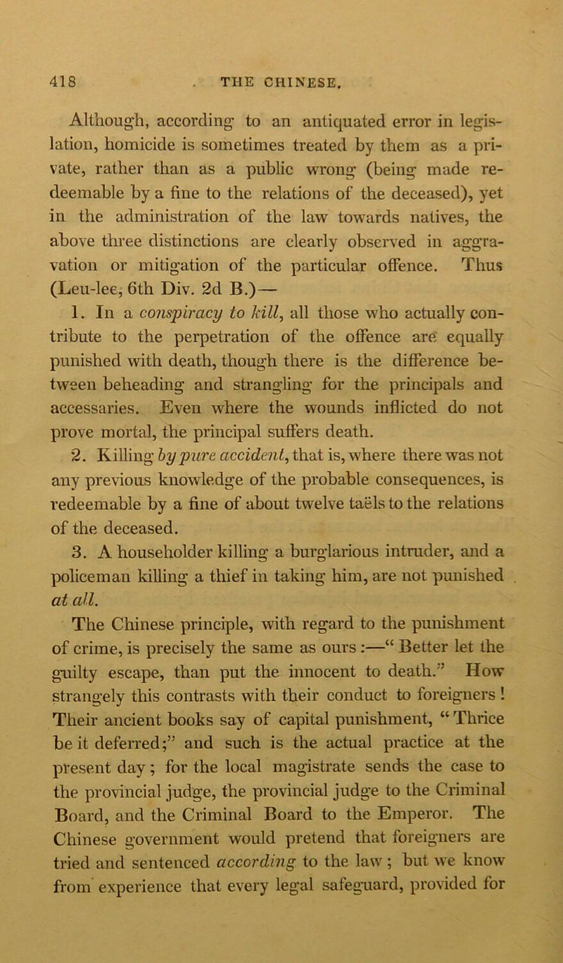 Although, according to an antiquated error in legis- lation, homicide is sometimes treated by them as a pri- vate, rather than as a public wrong (being made re- deemable by a fine to the relations of the deceased), yet in the administration of the law towards natives, the above three distinctions are clearly observed in aggra- vation or mitigation of the particular offence. Thus (Leu-lee, 6th Div. 2d B.)— 1. In a conspiracy to kill, all those who actually con- tribute to the perpetration of the offence are equally punished with death, though there is the difference be- tween beheading and strangling for the principals and accessaries. Even where the wounds inflicted do not prove mortal, the principal suffers death. 2. Killing by pure accident, that is, where there was not any previous knowledge of the probable consequences, is redeemable by a fine of about twelve taels to the relations of the deceased. 3. A householder killing a burglarious intruder, and a policeman killing a thief in taking him, are not punished at all. The Chinese principle, with regard to the punishment of crime, is precisely the same as ours :—“ Better let the guilty escape, than put the innocent to death. ’ How strangely this contrasts with their conduct to foreigners ! Their ancient books say of capital punishment, “ Thrice be it deferred;” and such is the actual practice at the present day; for the local magistrate sends the case to the provincial judge, the provincial judge to the Criminal Board, and the Criminal Board to the Emperor. The Chinese government would pretend that foreigners are tried and sentenced according to the law ; but we know from experience that every legal safeguard, provided for
