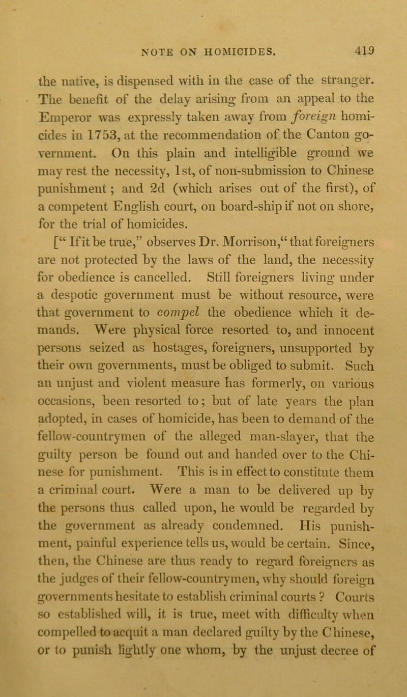the native, is dispensed with in the case of the stranger. The benefit of the delay arising* from an appeal to the Emperor was expressly taken away from foreign homi- cides in 1753, at the recommendation of the Canton go- vernment. On this plain and intelligible ground we may rest the necessity, 1st, of non-submission to Chinese punishment; and 2d (which arises out of the first), of a competent English court, on board-ship if noton shore, for the trial of homicides. [“ If it be true,” observes Dr. Morrison,“ that foreigners are not protected by the laws of the land, the necessity for obedience is cancelled. Still foreigners living under a despotic government must be without resource, were that government to compel the obedience which it de- mands. Were physical force resorted to, and innocent persons seized as hostages, foreigners, unsupported by their own governments, must be obliged to submit. Such an unjust and violent measure has formerly, on various occasions, been resorted to; but of late years the plan adopted, in cases of homicide, has been to demand of the fellow-countrymen of the alleged man-slayer, that the guilty person be found out and handed over to the Chi- nese for punishment. This is in effect to constitute them a criminal court. Were a man to be delivered up by the persons thus called upon, he would be regarded by the government as already condemned. His punish- ment, painful experience tells us, would be certain. Since, then, the Chinese are thus ready to regard foreigners as the judges of their fellow-countrymen, why should foreign governments hesitate to establish criminal courts ? Courts so established will, it is true, meet with difficulty when compelled to acquit a man declared guilty by the Chinese, or to punish lightly one whom, by the unjust decree of