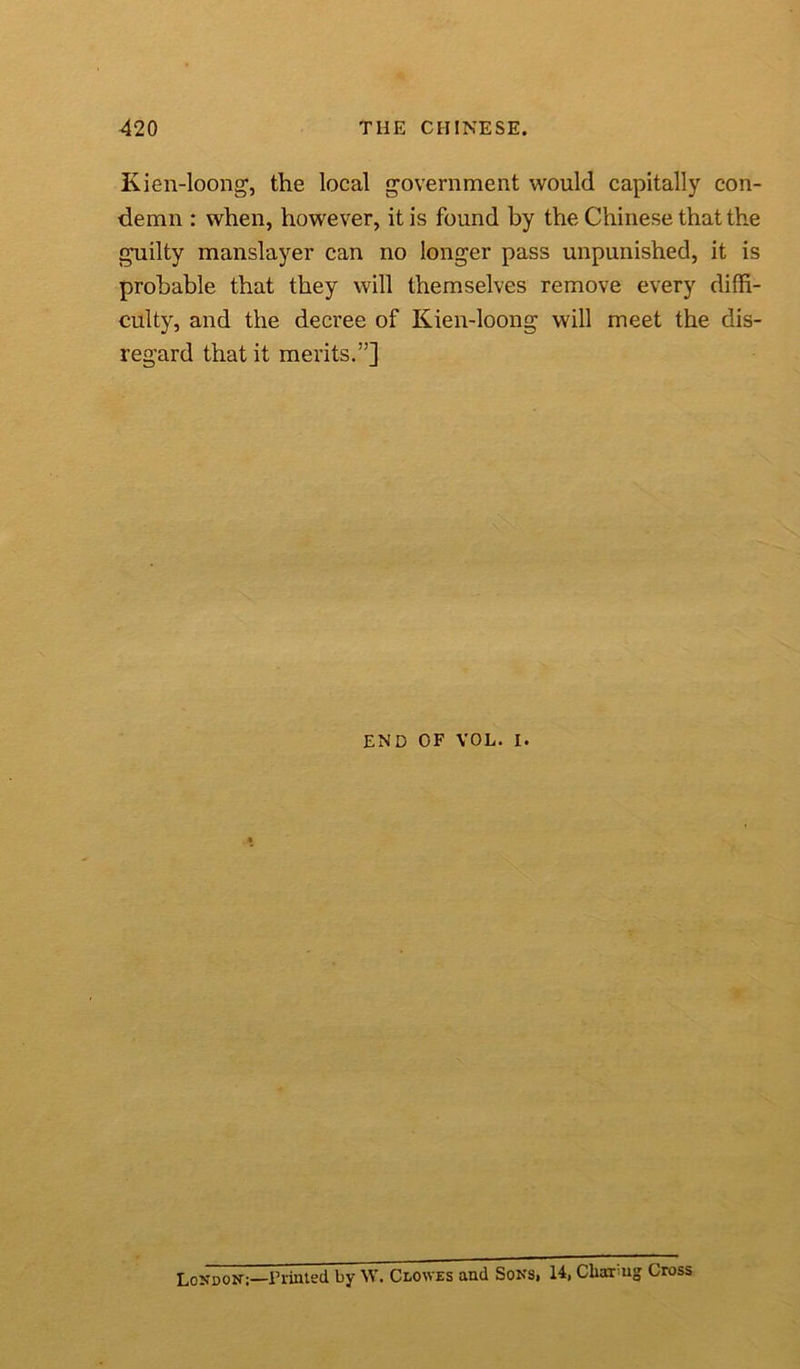 Kien-loong, the local government would capitally con- demn : when, however, it is found by the Chinese that the guilty manslayer can no longer pass unpunished, it is probable that they will themselves remove every diffi- culty, and the decree of Kien-loong will meet the dis- regard that it merits.”] END OF VOL. i. London:—Printed by W. Clowes and Sons, 14, Cliai ug; Cross