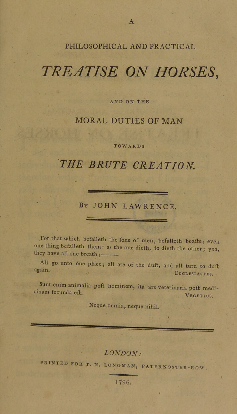 A PHILOSOPHICAL AND PRACTICAL TREATISE ON HORSES, AND ON THE MORAL DUTIES OF MAN TOWARDS THE BRUTE CREATION. By JOHN LAWRENCE. For that which befalleth the fons of men, befalleth beafts; even one thing befalleth them: as the one dieth, fo dieth the other; yea, they have all one breath;-- All go unto <5ne place; all are of the duft, and all turn to dull <' Ecclesiastes. Sunt enim animalia cinam fecunda eft. poll hominem, ita ars veterinaria poll medi- Vecetius. Neque omnia, neque nihil. LONDON: PRINTED FOR T. N. LONGMAN, P A T E R NO ST E R-R O W . 179fi.