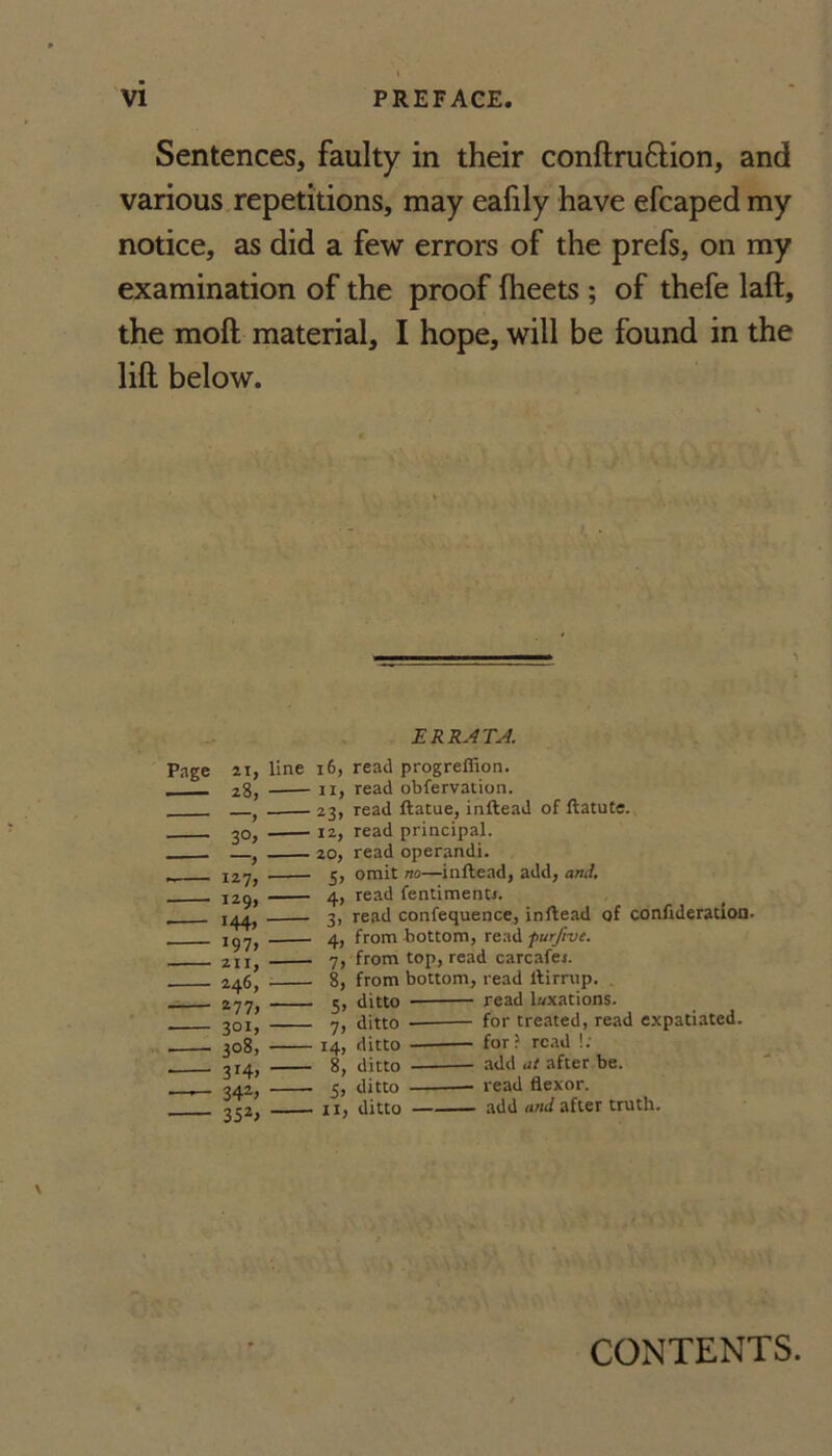 Sentences, faulty in their conftruftion, and various.repetitions, may eafily have efcaped my notice, as did a few errors of the prefs, on my examination of the proof fheets ; of thefe laft, the moft material, I hope, will be found in the lift below. Page ai, - z8, - 30, -- 1277 - I29> - 144, - i97> - 211, - 246, - 277, - 301, - 308, ■- 3147 — 3427 - 35*7 ERRATJ. line 16, read progreffion. -II, read obfervation. -23, read ftatue, inftead of llatute. -12, read principal. _20, read operand!. - 5, omit no—inftead, add, and, - 4, read fentimenu. _ 3, read confequence, inftead of conftderation. _ from bottom, furjive. _ 7, from top, read carcafei. _ 8, from bottom, read ftirrup. 5, ditto 7, ditto 14, ditto 8, ditto 5, ditto II, ditto read l«xations. for treated, read expatiated. for read !; add at after be. read flexor. • add and after truth. CONTENTS.