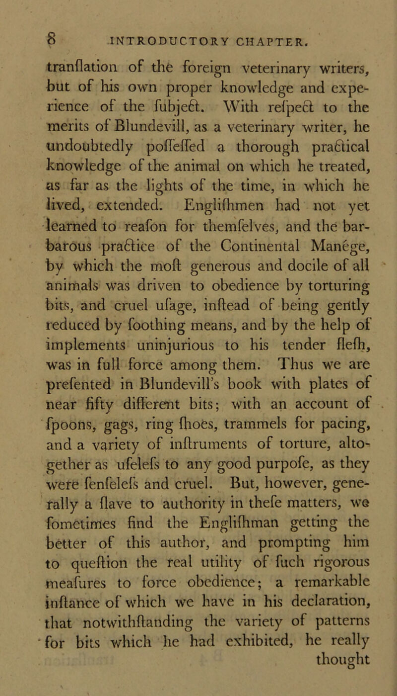 tranflation of the foreign veterinary writers, but of his own proper knowledge and expe¬ rience of the fubjeft. With refpecl to the merits of Blundevill, as a veterinary writer, he undoubtedly poffeffed a thorough praftical knowledge of the animal on which he treated, as far as the lights of the time, in which he lived, extended. Englilhmen had not yet •learned to reafon for themfelves, and the bar¬ barous praftice of the Continental Manege, by which the mofl: generous and docile of all animals was driven to obedience by torturing bits, and cruel ufage, inftead of being gently reduced by foothing means, and by the help of implements uninjurious to his tender flefh, was in full force among them. Thus we are prefented in Blundevill’s book with plates of near fifty different bits; with an account of . fpoons, gags, ring ffioes, trammels for pacing, and a variety of inffruments of torture, alto¬ gether as ufelefs to any good purpofe, as they were fenfelefs and cruel. But, however, gene¬ rally a flave to authority in thefe matters, we fometimes find the Engliffiman getting the better of this author, and prompting him to queftion the real utility of fuch rigorous meafures to force obedience; a remarkable inftance of which we have in his declaration, that notwithffanding the variety of patterns Tor bits which he had exhibited, he really thought