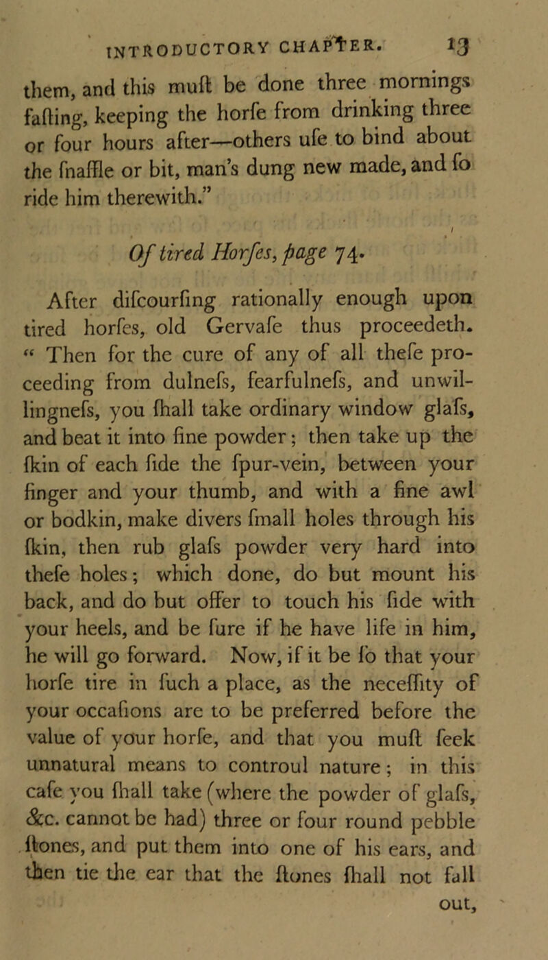 them, and this mull be done three mornings fading, keeping the horfe from drinking three or four hours after—others ufe to bind about the fnaffle or bit, man’s dung new made, and fo ride him therewith.” / Of tired Horfes^ page 74. After difcourfmg rationally enough upon tired horfes, old Gervafe thus proceedeth. Then for the cure of any of all thefe pro¬ ceeding from dulnefs, fearfulnefs, and unwil- lingnefs, you fhall take ordinary window glafs, and beat it into fine powder; then take up the fkin of each fide the fpur-vein, between your finger and your thumb, and with a fine awl or bodkin, make divers fmall holes through his fkin, then rub glafs powder very hard into thefe holes; which done, do but mount his back, and do but offer to touch his fide with your heels, and be furc if he have life in him, he will go forward. Now, if it be fo that your horfe tire in fuch a place, as the necelfity of your occafions are to be preferred before the value of your horfe, and that you muft feek unnatural means to controul nature; in this cafe you fhall take (where the powder of glafs. See. cannot be had) three or four round pebble flones, and put them into one of his ears, and then tie the ear that the hones fiiall not fall out.