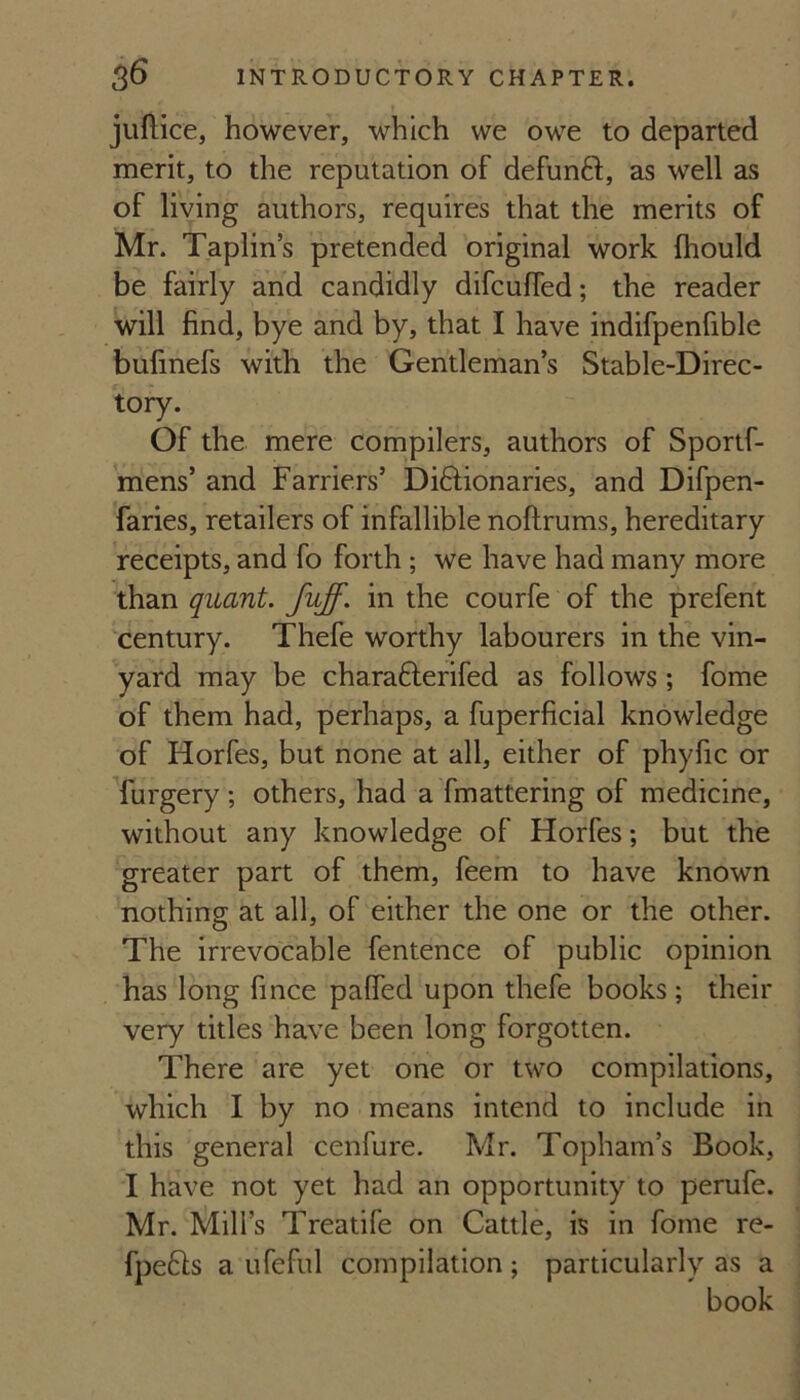 juftice, however, which we owe to departed merit, to the reputation of defunft, as well as of living authors, requires that the merits of Mr. Taplins pretended original work fhould be fairly and candidly difcuffed; the reader will find, bye and by, that I have indifpenfible bufinefs with the Gentleman’s Stable-Direc¬ tory. Of the mere compilers, authors of Sportf- mens’ and Farriers’ Didtionaries, and Difpen- faries, retailers of infallible noftrums, hereditary receipts, and fo forth; we have had many more than quant, fuff, in the courfe of the prefent century. Thefe worthy labourers in the vin- yard may be charafterifed as follows; fome of them had, perhaps, a fuperficial knowledge of Horfes, but none at all, either of phyfic or furgery ; others, had a fmattering of medicine, without any knowledge of Horfes; but the greater part of them, feem to have known nothing at all, of either the one or the other. The irrevocable fentence of public opinion has long fince palfed upon thefe books; their very titles have been long forgotten. There are yet one or two compilations, which I by no means intend to include in this general cenfure. Mr. Topham’s Book, I have not yet had an opportunity to perufe. Mr. Mill’s Treatife on Cattle, is in fome re- fpefts a ufeful compilation; particularly as a book